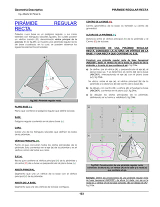 Geometría Descriptiva PIRÁMIDE REGULAR RECTA
Ing. Alberto M. Pérez G.
103
PIRÁMIDE REGULAR
RECTA.
Poliedro cuya base es un polígono regular, y sus caras
laterales son triángulos isósceles iguales, los cuales poseen
un vértice común (V), denominado vértice principal de la
pirámide. En la fig.293, se muestra una pirámide regular recta
de base cuadrada, en la cual, se pueden observar los
siguientes elementos principales:
α
h
O C
A
D
e
V
B
fig.293. Pirámide regular recta.
PLANO BASE (α).
Plano que contiene al polígono regular que define la base.
BASE.
Polígono regular contenido en el plano base (α).
CARA.
Cada uno de los triángulos isósceles que definen los lados
de la pirámide.
VÉRTICE PRINCIPAL (V).
Punto al que concurren todas las aristas principales de la
pirámide. Esta contenido en el eje (e) de la pirámide y es el
vértice común de todas sus caras.
EJE (e).
Recta que contiene al vértice principal (V) de la pirámide y
al centro (O) de su base; es perpendicular al plano base (α).
ARISTA PRINCIPAL.
Segmento que une un vértice de la base con el vértice
principal (V) de la pirámide.
ARISTA DE LA BASE.
Segmento que une dos vértices de la base contiguos.
CENTRO DE LA BASE (O).
Centro geométrico de la base; es también su centro de
gravedad.
ALTURA DE LA PIRÁMIDE (h).
Distancia entre el vértice principal (V) de la pirámide y el
Centro (O) de la base.
CONSTRUCCIÓN DE UNA PIRÁMIDE REGULAR
RECTA, CONOCIDO: LA ALTURA; UN VÉRTICE DE LA
BASE; Y UNA RECTA QUE CONTIENE AL EJE.
Construir una pirámide regular recta de base hexagonal
(ABCDEF), dado: el vértice (A) de la base; la altura (h) de la
pirámide; y la recta (e) que contiene al eje fig.294a.
a) Se define, por el vértice (A), y perpendicular al eje (e), el
plano base (α). Y se determina el centro (O) de la base
(ABCDEF), interceptando el eje (e) con el plano base
(α) fig.294b.
Se ubica, sobre el eje (e), el vértice principal (A) de la
pirámide a la distancia (h) del centro de la base (O).
b) Se dibuja, con centro (O), y vértice (A), el hexágono base
(ABCDEF), contenido en el plano (α) fig.294c.
c) Se dibujan las aristas principales de la pirámide,
definiendo así su forma y visibilidad fig.294d.
c
V V
α
A
O O
e
F
E
C
D
B
α
A
e
F
E
C
D
B
a V
A
e
O
α
A
h e
b
d
h
fig.294. Construcción de una pirámide regular recta,
conocido: la altura (h); un vértice (A) de la base y la recta (e)
que contiene al eje.
Ejemplo: Definir las proyecciones de una pirámide regular recta
de base hexagonal (ABCDEF), de altura (h) dada, con eje en la
recta (e), y vértice (A) de la base conocido. (B) por debajo de (A)
fig.295a.
 