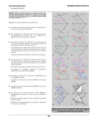 Geometría Descriptiva PIRÁMIDE REGULAR RECTA
Ing. Alberto M. Pérez G.
105
Ejemplo: Definir las proyecciones de una pirámide regular recta,
de base cuadrada (ABCD) contenida en el plano (α), con arista
principal (V-A) contenida en la recta (r), y longitud (a) de las aristas
de la base conocida fig.297a.
Solución (por cambio de planos de proyección):
a) Se determina el vértice (A) de la base, interceptando la
recta (r) con el plano (α) fig.297b.
b) Por cualquier punto (X) de la recta (r), se traza una recta
(p) perpendicular al plano (α), y se determina su
intersección (Ι) con este plano fig.297c.
c) Se traza la recta (d), que contiene a los puntos (A e Ι),
esta recta contiene también a la diagonal (A-C) del
cuadrado base de la pirámide fig.297d.
Se establece, por medio de la línea de tierra (3-V), el
cambio del plano horizontal de proyección por el plano
(3), observando de esta forma el plano (α) en posición
vertical.
Se definen las proyecciones (A
3
e Ι
3
) de los puntos (A e Ι).
d) Se establece, por medio de la línea de tierra (3-4), el
cambio del plano vertical de proyección por el plano
(4), observando de esta forma el plano (α) en la posición
frontal fig.297e.
Se definen las proyecciones (A4 e Ι
4
) de los puntos (A e Ι).
Se dibuja, en verdadero tamaño, la proyección
(A
4
B
4
C
4
D
4
) del cuadrado base (ABCD).
e) Se definen, sobre (α
3
), la proyección (A
3
B
3
C
3
D
3
) de la
base (ABCD) fig.297f.
Se define la proyección vertical (A
v
B
v
C
v
D
v
) de la base
(ABCD).
f) Se define la proyección horizontal (A
h
B
h
C
h
D
h
) de la base
(ABCD) fig.297g.
g) Se traza, por el centro (O) de la base (ABCD) y
perpendicular al plano (α), el eje (e) de la pirámide
fig.297h.
Se define, cortando las rectas (r y e), el vértice principal (V)
de la pirámide.
Se trazan las aristas principales de la pirámide, definiendo
así, su forma y visibilidad.
a b
c
α
v
α
h
r
v
r
h
a
α
v
α
h
r
v
r
h
=t
h
A
h
t
v
A
v
p
v
=t
1v
t
1h
p
h
α
v
α
h
r
h
r
v
A
h
X
h
X
v
A
v
Ι
h
Ι
v
f
ZC
ZC
A
4
d
v
A
v
A
3
α
3
O
4
O
v
C
v
B
v
D
v
C
3
B
3
D
3
D
4
C
4
B
4
3-V
3-4
a
a
a
a
ZA
ZΙ
ZΙ
ZA
d
v
A
v
A
3
Ι
v
A
4
α
3
α
v
Ι
4
Ι
3
3-V
O
4
D
4
C
4
d
4
B
4
3-4
e
d
Ι
v
α
3
α
h
α
V
A
v
YA
YA
d
h
d
v
A
h
Ι
h
A
3
Ι
3
3-V
A
h O
h
D
h
B
h
C
h
d
v
d
h
A
v
O
v
D
v
C
v
B
v
α
v
α
v
e
h
e
v
α
v
α
h
r
v
r
h
A
h
V
h
O
h
D
h
B
h
C
h
V
v
O
v
D
v
C
v
B
vA
v
hg
fig.297. Construcción de una pirámide regular recta, conocido
el plano base; una recta que contiene a una arista principal; y
la longitud de la aristas de la base ejemplo.
 