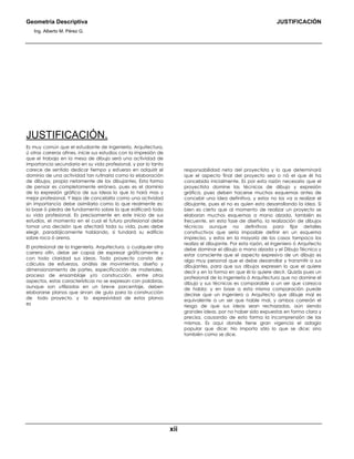 Geometría Descriptiva JUSTIFICACIÓN
Ing. Alberto M. Pérez G.
xii
JUSTIFICACIÓN.
Es muy común que el estudiante de Ingeniería, Arquitectura,
ú otras carreras afines, inicie sus estudios con la impresión de
que el trabajo en la mesa de dibujo será una actividad de
importancia secundaria en su vida profesional, y por lo tanto
carece de sentido dedicar tiempo y esfuerzo en adquirir el
dominio de una actividad tan rutinaria como la elaboración
de dibujos, propia netamente de los dibujantes. Esta forma
de pensar es completamente errónea, pues es el dominio
de la expresión gráfica de sus ideas lo que lo hará mas y
mejor profesional. Y lejos de concebirla como una actividad
sin importancia debe asimilarla como lo que realmente es:
la base ó piedra de fundamento sobre la que edificará toda
su vida profesional. Es precisamente en este inicio de sus
estudios, el momento en el cual el futuro profesional debe
tomar una decisión que afectará toda su vida, pues debe
elegir, paradójicamente hablando, si fundará su edificio
sobre roca ó arena.
El profesional de la Ingeniería, Arquitectura, o cualquier otra
carrera afín, debe ser capaz de expresar gráficamente y
con toda claridad sus ideas. Todo proyecto consta de:
cálculos de esfuerzos, análisis de movimientos, diseño y
dimensionamiento de partes, especificación de materiales,
proceso de ensamblaje y/o construcción, entre otros
aspectos, estas características no se expresan con palabras,
aunque son utilizadas en un breve porcentaje, deben
elaborarse planos que sirvan de guía para la construcción
de todo proyecto, y la expresividad de estos planos
es
responsabilidad neta del proyectista y lo que determinará
que el aspecto final del proyecto sea o nó el que él ha
concebido inicialmente. Es por esta razón necesario que el
proyectista domine las técnicas de dibujo y expresión
gráfica, pues deben hacerse muchos esquemas antes de
concebir una idea definitiva, y estos no los va a realizar el
dibujante, pues el no es quien esta desarrollando la idea. Si
bien es cierto que al momento de realizar un proyecto se
elaboran muchos esquemas a mano alzada, también es
frecuente, en esta fase de diseño, la realización de dibujos
técnicos aunque no definitivos para fijar detalles
constructivos que sería imposible definir en un esquema
impreciso, y estos en la mayoría de los casos tampoco los
realiza el dibujante. Por esta razón, el Ingeniero ó Arquitecto
debe dominar el dibujo a mano alzada y el Dibujo Técnico y
estar consciente que el aspecto expresivo de un dibujo es
algo muy personal que el debe desarrollar y transmitir a sus
dibujantes, para que sus dibujos expresen lo que el quiere
decir y en la forma en que él lo quiere decir. Quizás pues un
profesional de la Ingeniería ó Arquitectura que no domine el
dibujo y sus técnicas es comparable a un ser que carezca
de habla; y en base a esta misma comparación puede
decirse que un Ingeniero o Arquitecto que dibuje mal es
equivalente a un ser que hable mal, y ambos correrán el
riesgo de que sus ideas sean rechazadas, aún siendo
grandes ideas, por no haber sido expuestas en forma clara y
precisa, causando de esta forma la incomprensión de las
mismas. Es aquí donde tiene gran vigencia el adagio
popular que dice: No importa sólo lo que se dice; sino
también como se dice.
 
