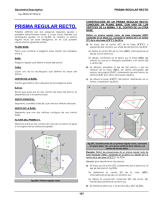 Geometría Descriptiva PRISMA REGULAR RECTO
Ing. Alberto M. Pérez G.
107
PRISMA REGULAR RECTO.
Poliedro definido por dos polígonos regulares iguales y
paralelos denominados bases, y cuyas caras laterales son
rectángulos iguales. en la fig.300, se muestra un prisma
regular recto de base hexagonal, en el cual pueden
observarse las siguientes partes:
PLANO BASE.
Plano que contiene a polígono base. Existen dos paralelos
entre sí.
BASE.
Polígono regular que define la base del prisma.
CARA.
Cada uno de los rectángulos que definen los lados del
prisma.
CENTRO DE LA BASE.
Centro geométrico de cualquiera de los polígonos base.
EJE (e).
Recta que pasa por los dos centros de base del prisma. Es
perpendicular a los planos base.
ARISTA PRINCIPAL.
Segmento, paralelo al eje (e), que une dos vértices de base.
ARISTA DE LA BASE.
Segmento que une dos vértices contiguos de una misma
base.
ALTURA DEL PRISMA (h).
Distancia entre los dos centros de cara de un prisma. Es igual
a la longitud de las aristas principales.
α
h
O
1
O
e (EJE)
F
E
D
C
B
A
F
1
E
1
D
1
C
1
B
1
A
1
fig.300. Prisma regular recto.
CONSTRUCCIÓN DE UN PRISMA REGULAR RECTO,
CONOCIDO UN PLANO BASE, CON UNO DE LOS
VÉRTICES DE LA MISMA, Y EL CENTRO DE LA OTRA
BASE.
Definir un prisma regular recto, de base triangular (ABC)
contenida en el plano (α), conocido el vértice (A) y el centro
(O
1
) de la otra base (A
1
B
1
C
1
) fig.301a.
a) Se traza, por el centro (O
1
) de la base (A
1
B
1
C
1
), y
perpendicular al plano (α), el eje (e) del prisma fig.301b.
Se define el centro (O) de la cara (ABC), interceptando el
eje (e) con el plano (α).
Se dibuja, contenida en el plano (α), la base (ABC) del
prisma; la cual es un triángulo equilátero, con centro (O)
y vértice (A).
b) Se dibujan, paralelas al eje (e) del prisma, y por los
vértices de la base (ABC), las aristas principales del
prisma, de longitud (O-O
1
); obteniendo de esta forma, los
vértices (A
1
B
1
y C
1
) de la otra base fig.301c.
c) Se dibuja la base (A
1
B
1
C
1
) del prisma, definiendo así su
forma y visibilidad fig.301d.
a b
C
O
1
O
e
α
B
A
O
1
α
A
c d
C
O
1
O
e
α
B
C
1
B
1
A
1
A
C
O
1
O
e
α
B
A
C
1
B
1
A
1
fig.301. Construcción de un prisma regular recto, conocido
un plano base, con uno de los vértices de la misma, y el
centro de la otra base.
Ejemplo: Definir las proyecciones de un prisma regular recto de
base triangular (ABC), contenida en el plano (α), siendo (O
1
) el
centro de la otra base (A
1
B
1
C
1
) fig.302a.
Solución (por rebatimiento de planos):
a) Se traza, por el punto (O
1
) y perpendicular al plano (α), el
eje (e) del prisma fig.302b.
Se determina el centro (O) de la cara (ABC),
interceptando el eje (e) con el plano (α).
Se define la proyección horizontal (A
h
) del punto (A),
haciéndolo pertenecer al plano (α).
b) Se rebate el plano (α), y los puntos (O) y (A) fig.302c.
 