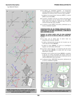 Geometría Descriptiva PRISMA REGULAR RECTO
Ing. Alberto M. Pérez G.
108
a b
c
O
1h
α
h
α
v
O
1v
A
v
A
h
O
1v
e
h
O
v
O
h
t
h
e
v
=t
v
O
1h
α
h
α
v
A
v
1
r
α
r
α
v
O
r
A
r
1
h
1
v
O
h
α
h
A
h
d
A
v
A
r
C
h
B
h
α
v
α
h
α
r
B
r
C
r
O
r
O
hA
h
O
v
C
v
B
v
O
v
C
v
O
1h
C
1h
B
1h
A
1h
B
1v
C
1v
A
1v
O
1v
O
h
A
v
α
h
α
v
B
v
C
h
B
h
A
h
O
1h
B
1v
C
1v
A
1v
O
v
C
v
C
1h
A
1h
α
h
O
h
C
h
B
h
A
h
B
1h
O
1v
A
v
α
v
B
v
e f
fig.302. Construcción de un prisma regular recto, de base
triangular (ABC) contenida en el plano (α), siendo (O
1
) el
centro de la otra base (A
1
B
1
C
1
) ejemplo.
c) Se dibuja, en verdadero tamaño, la proyección
rebatida (A
r
B
r
C
r
)de la base (ABC); la cual es un triángulo
equilátero con vértice en (A
r
) y centro en (O
r
) fig.302d.
Se definen las proyecciones horizontal (A
h
B
h
C
h
) y vertical
(A
v
B
v
C
v
) de la base (ABC).
d) Se trazan, paralelas al eje (e), las aristas principales del
prisma que pasan por los vértices de la base (ABC);
todas tienen por longitud la distancia (dO-O
1
) entre los
centros de base (O) y (O
1
) fig.302e.
e) Se dibuja la base (A
1
B
1
C
1
) del prisma, definiendo así su
forma y visibilidad fig.302f.
CONSTRUCCIÓN DE UN PRISMA REGULAR RECTO,
CONOCIDO: LA ALTURA; UN VÉRTICE; Y UNA RECTA
QUE CONTIENE AL EJE.
Construir un prisma regular recto de base pentagonal
(ABCDE), con eje en la recta (e); altura (h) y vértice (A)
fig.303a.
a) Se traza, por el vértice (A), el plano base (α),
perpendicular al eje (e) fig.303b.
Se define, interceptando el eje (e) con el plano (α), el
centro (O) de la base (ABCDEF).
Se dibuja la base (ABCDE); la cual es un pentágono
regular, con centro (O) y vértice (A).
b) Se ubica, sobre el eje (e), y a la distancia (h) del centro
(O) de la base (ABCDE), el centro (O
1
) de la base
(A
1
B
1
C
1
D
1
E
1
) fig.303c.
Se dibujan, por los vértices de la base (ABCDE), y paralelas
al eje (e), las aristas principales del prisma, todas de
longitud igual a la altura (h) del prisma; definiendo así los
vértices (A
1
B
1
C
1
D
1
E
1
) de la otra base.
c) Se dibuja la base (A
1
B
1
C
1
D
1
E
1
) del prisma, definiendo así
su forma y visibilidad fig.303d.
a b
B
D
O E
C
A
e
α
B
D
O
1
A
1
B
1
C
1 D
1
h
h
h
E
1
E
C
A
e
α
O
B
D
O
E
C
A
e
α
O
1
A
1
C
1
B
1
D
1
E
1
c d
A
e
h
fig.303. Construcción de un prisma regular recto, conocido:
la altura; un vértice; y la recta (e) que contiene al eje.
 