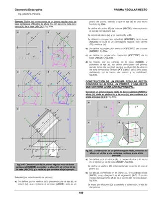 Geometría Descriptiva PRISMA REGULAR RECTO
Ing. Alberto M. Pérez G.
109
Ejemplo. Definir las proyecciones de un prisma regular recto de
base pentagonal (ABCDE), de altura (h), con eje en la recta (e) y
vértice (A) de la base (ABCDE) fig.304a.
a b
c d
D
r α
h
B
r
e
h
E
r
C
r
A
r
O
r
O
h
O
v
LT=α
r
e
v
A
v
α
v
A
h
B
r
C
r
α
h
E
r D
r
A
r
O
r
LT=α
r
e
v
α
v
C
h
O
h
A
h
D
h
D
v
C
v
O
v
B
v
B
h
E
h
E
v
A
v
e
h
D
v
C
v
O
v
B
v
A
v
e
h
α
h
E
r
D
r
C
rA
r
O
r
B
r
LT=α
r
e
v
α
v
E
v
e
h
D
v
O
v
B
v
C
1h
C
v
C
h
e
h
D
v
C
v
O
v
B
v
E
v
α
h
αv
e
v
A
v
O
h
E
h
D
h
A
h
B
h
O
1h
E
1
h
D
1h
h
E
v
A
v
B
1h
A
1h
e
v
A
v
e
h
A
h
h
fig.304. Construcción de un prisma regular recto de base
pentagonal (ABCDE), conocido: la altura (h); el vértice (A) de
la base (ABCDE); y la recta (e) que contiene al eje ejemplo.
Solución (por rebatimiento de planos):
a) Se define, por el vértice (A) y perpendicular al eje (e), el
plano (α), que contiene a la base (ABCDE); este es un
plano de punta, debido a que el eje (e) es una recta
frontal fig.304b.
Se define el centro (O) de la base (ABCDE), interceptando
el eje (e) con el plano (α).
Se rebate el plano (α), y los puntos (A) y (O).
Se dibuja la proyección rebatida (A
r
B
r
C
r
D
r
E
r
) de la base
(ABCDE); la cual es un pentágono regular, con centro
(O
r
) y vértice (Ar).
b) Se define la proyección vertical (A
v
B
v
C
v
D
v
E
v
) de la base
(ABCDE) fig.304c.
c) se define la proyección horizontal (A
h
B
h
C
h
D
h
E
h
) de la
base (ABCDE) fig.304d.
d) Se trazan, por los vértices de la base (ABCDE), y
paralelas al eje (e), las aristas principales del prisma;
siendo todas de longitud igual a su altura (h). Se ubican
de esta forma a los vértices (A
1
B
1
C
1
D
1
E
1
) de su otra base,
definiendo así la forma del prisma y su visibilidad
fig.304e.
CONSTRUCCIÓN DE UN PRISMA REGULAR RECTO,
CONOCIDA SU ALTURA, UN VÉRTICE, Y UNA RECTA
QUE CONTIENE A UNA ARISTA PRINCIPAL.
Construir un prisma regular recto de base cuadrada (ABCD) y
altura (h), dado su vértice (A) y la recta (r), que contiene a la
arista principal (C-C
1
) fig.305a.
a b
c d
r A
αC
DB
r
A
O
1
O
e
α C
D
1
B
1 A
1
C
1
r
A
h
DB
A
O
α
C
h
r
e
O
1
C
1
fig.305. Construcción de un prisma regular recto, conocida su
altura, un vértice y una recta que contiene a una arista
principal.
a) Se define, por el vértice (A), y perpendicular a la recta
(r), el plano (α) de la base (ABCD) fig.305b.
Se define el vértice (C), interceptando la recta (r) con el
plano (α).
b) Se dibuja, contenido en el plano (α), el cuadrado base
(ABCD); cuya diagonal es el segmento (A-C). El punto
medio del segmento (A-C) es el centro (O) de esta base
fig.305c.
Se traza, por el punto (O) y paralelo a la recta (r), el eje (e)
del prisma.
 