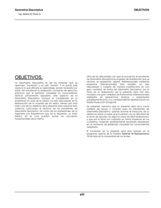 Geometría Descriptiva OBJETIVOS
Ing. Alberto M. Pérez G.
xiii
OBJETIVOS.
La Geometría Descriptiva es de las materias que se
aprenden "haciendo" y no solo "viendo". Y es quizás este
aspecto lo que dificulta su aprendizaje, siendo necesario por
parte del estudiante la realización constante de ejercicios
prácticos que le permitan consolidar los conocimientos
teóricos previamente expuestos. Este aspecto de la
Geometría Descriptiva, aunque es considerado en la
enseñanza en aula de la misma, ha sido descuidado en la
elaboración de la mayoría de los textos. Siendo por esta
razón uno de los objetivos de la presente obra subsanar esta
carencia, colocando al alcance de los estudiantes de
Geometría Descriptiva, así como de los profesionales de la
Ingeniería y/o Arquitectura que así lo requieran, un texto
teórico en el cual puedan revisar los conceptos
fundamentales de la misma.
Otra de las dificultades con que se encuentra el estudiante
de Geometría Descriptiva es el grado de sintetización que se
alcanza al representar objetos tridimensionales mediante
esquemas bidimensionales. Esto también ha sido
descuidado o cubierto de manera insatisfactoria en una
gran cantidad de textos de Geometría Descriptiva, por lo
tanto en la elaboración de la presente obra han sido
incluidas una gran variedad de ilustraciones tridimensionales
realizadas en perspectivas diversas, y presentadas
paralelamente junto a su correspondiente representación en
Doble Proyección Ortogonal.
Se pretende asimismo que la presente obra sirva como
material de apoyo y consulta para los estudiantes de
Geometría Descriptiva, quienes durante el transcurso de su
asistencia diaria a clases se encuentran con la dificultad de
la toma de apuntes, en algunos casos de difícil elaboración,
y que por lo tanto son copiados en forma imprecisa en sus
cuadernos, trayendo posteriormente resultados desastrosos
en el momento de pretender consolidar los conocimientos
adquiridos.
El contenido de la presente obra esta basado en el
programa vigente de la materia Sistemas de Representación
10 dictado en la Universidad de Los Andes.
 