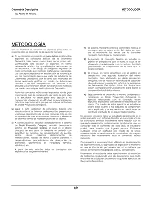 Geometría Descriptiva METODOLOGÍA
Ing. Alberto M. Pérez G.
xiv
METODOLOGÍA.
Con la finalidad de alcanzar los objetivos propuestos, la
presente obra se desarrolla de la siguiente manera:
a) En su comienzo se presenta un marco teórico en el cual se
exponen los conceptos básicos de la Geometría
Elemental; tales como: punto; línea; recta; plano; etc.
Continuando esta sección se exponen, en forma
netamente práctica, los procedimientos de trazado con
las escuadras, y de dibujo de polígonos regulares de
hasta ocho lados por métodos particulares y generales.
Los conceptos expuestos en esta sección se supone que
son del conocimiento previo por parte del estudiante de
Geometría Descriptiva, por lo tanto son mostrados en
forma netamente gráfica, por medio de ilustraciones
sencillas y de fácil interpretación, no obstante si se
dificulta su comprensión deben estudiarse estos métodos
por medio de cualquier texto básico de Geometría.
Todos los conceptos teóricos aquí expuestos son de gran
importancia para la comprensión del resto de esta obra
y el estudiante no debe pasar esta sección si no
comprende y/o ejecuta sin dificultad los procedimientos
prácticos aquí mostrados, ya que son la base del trabajo
en Doble Proyección Ortogonal.
b) Sigue a esta exposición de conceptos básicos una
introducción a los Sistemas de Proyección, presentando
una breve descripción de los mas comunes. Esto es con
la finalidad de que el estudiante conozca y diferencie
las distintas formas de representación de los objetos.
c) A continuación se describe detalladamente el sistema
de Doble Proyección Ortogonal, también denominado
sistema de Proyección Diédrica, el cual es el objeto
principal de esta obra. En adelante se definirán con
exactitud los métodos de representación de puntos,
rectas, planos, poliedros, determinación de
intersecciones, trazado de rectas y planos paralelos y
perpendiculares, procedimientos de observación de
elementos geométricos en verdadero tamaño,
visibilidad, etc.
A partir de esta sección, todos los conceptos son
expuestos de la siguiente manera:
1) Se expone, mediante un breve comentario teórico, el
concepto que se quiere emitir. Este debe ser leído
por el estudiante, las veces que lo considere
necesario hasta lograr su comprensión.
2) Acompaña al concepto teórico en estudio un
gráfico en perspectiva que lo ilustra, el cual, al ser
observado paralelamente con la lectura, facilitará
grandemente la comprensión de la idea que se
quiere expresar.
3) Se incluye, en forma simultánea con el gráfico en
perspectiva, una segunda ilustración del mismo
concepto, pero elaborada en doble proyección
ortogonal. Esto se hace con la finalidad de capacitar
al estudiante en la resolución práctica de problemas
de Geometría Descriptiva. Estas dos ilustraciones
deben compararse minuciosamente para lograr la
comprensión total de las mismas.
4) Seguidamente se desarrolla, a manera de ejemplo, y
netamente en Doble Proyección Ortogonal, un
ejercicio relacionado con el concepto recién
expuesto, explicando con detalle la elaboración del
mismo. Por medio de estos ejercicios el estudiante
podrá darse cuenta si ha adquirido la comprensión
de lo explicado y se encuentra en condiciones de
continuar el estudio de los siguientes conceptos.
En general, esta obra debe ser estudiada inicialmente en el
orden expuesto y en la forma descrita, ya que cada uno de
los conceptos emitidos inicialmente tiene relación con los
que serán presentados posteriormente. No obstante, una vez
conocido todo el contenido de esta obra, el estudiante
podrá darse cuenta que logrará repasar fácilmente
cualquier tema en particular por medio de la simple
observación de los gráficos que lo acompañan, sin que sea
necesario leer nuevamente todo el contenido teórico
expuesto.
Con respecto a la nomenclatura utilizada en la elaboración
de la presente obra, su significado se explica en el momento
en que es introducida por primera vez, por considerar que
este es el momento mas propicio para su comprensión.
Finalmente, el estudiante debe ejercitarse en la resolución
de problemas, resolviendo para ello los ejercicios que podrá
encontrar en cualquier problemario ó guía de ejercicios de
Geometría Descriptiva.
 