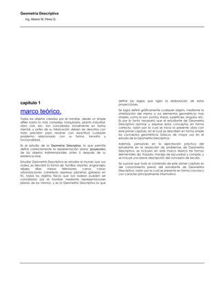 Geometría Descriptiva
Ing. Alberto M. Pérez G.
capítulo 1
marco teórico.
Todos los objetos creados por el hombre, desde un simple
alfiler hasta la más compleja maquinaria, planta industrial,
obra civil, etc, son concebidos inicialmente en forma
mental, y antes de su fabricación deben ser descritos con
toda precisión para resolver con exactitud cualquier
problema relacionado con su forma, tamaño y
funcionalidad.
Es el estudio de la Geometría Descriptiva, lo que permite
definir correctamente la representación plana (proyección)
de los objetos tridimensionales antes ó después de su
existencia real.
Estudiar Geometría Descriptiva es estudiar el mundo que nos
rodea, es describir la forma de: tornillos; resortes; engranajes;
relojes; sillas; mesas; televisores; carros; casas;
urbanizaciones; carreteras; represas; planetas; galaxias; en
fin, todos los objetos físicos que nos rodean pueden ser
concebidos por el hombre mediante representaciones
planas de los mismos, y es la Geometría Descriptiva la que
define las reglas que rigen la elaboración de estas
proyecciones.
Se logra definir gráficamente cualquier objeto, mediante la
sintetización del mismo a sus elementos geométricos mas
simples, como lo son: puntos; líneas; superficies; ángulos; etc.
Es por lo tanto necesario que el estudiante de Geometría
Descriptiva domine y exprese estos conceptos en forma
correcta, razón por la cual se inicia la presente obra con
este primer capítulo, en el cual se describen en forma simple
los conceptos geométricos básicos de mayor uso en el
estudio de la Geometría Descriptiva.
Además, pensando en la ejercitación práctica del
estudiante en la resolución de problemas de Geometría
Descriptiva, se incluyen en este marco teórico las formas
elementales de: trazado; manejo de escuadras y compás; y
se incluye una breve descripción del concepto de escala.
Se supone que todo el contenido de este primer capítulo es
del conocimiento previo del estudiante de Geometría
Descriptiva, razón por la cual se presenta en forma concisa y
con carácter principalmente informativo.
 