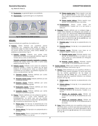 Geometría Descriptiva CONCEPTOS BÁSICOS
Ing. Alberto M. Pérez G.
7
3) Paraboloide. La generatriz (g) es una parábola.
4) Hiperboloide. La generatriz (g) es una hipérbola.
Esfera ParaboloideElipsoide Hiperboloide
e
g g
e
g
e
g
g
e
fig.12. Superficies de doble curvatura.
SÓLIDO.
Espacio limitado por superficies. Se clasifican en:
a) Poliedro. Sólido limitado por superficies planas
(polígonos). Los polígonos que limitan al sólido se
denominan caras; los lados de estos polígonos aristas; y
los puntos donde concurren varias aristas vértices. Los
poliedros se denominan fig.13:
1) Poliedro irregular. Poliedro que posee caras
diferentes y/o aristas de longitudes distintas. Según el
número de sus caras, se denominan:
Tetraedro, pentaedro, hexaedro, heptaedro ú octaedro.
Poliedro de cuatro, cinco, seis, siete, u ocho caras
respectivamente fig.13a.
2) Poliedro regular. Poliedro cuyas caras son polígonos
regulares iguales, y todas sus aristas son de igual
longitud; en consecuencia, todos sus vértices están
contenidos en una esfera. Los poliedros regulares son
cinco y se denominan fig.13b:
i) Tetraedro regular. Poliedro definido por cuatro
triángulos equiláteros iguales.
ii) Hexaedro regular (cubo). Poliedro definido por seis
cuadrados iguales.
iii) Octaedro regular. Poliedro definido por ocho
triángulos equiláteros iguales.
iv) Dodecaedro regular. Poliedro definido por doce
pentágonos regulares iguales.
v) Icosaedro regular. Poliedro definido por veinte
triángulos equiláteros iguales.
3) Prisma. Poliedro definido por dos polígonos iguales y
paralelos (bases) y cuyas caras laterales son
paralelogramos. La recta que une los centros
geométricos de las bases se denomina eje del prisma
(e). Los prismas se denominan fig.13c:
i) Prisma recto. Si el eje (e), es perpendicular a las
bases; en cuyo caso todas sus caras laterales son
rectángulos.
ii) Prisma oblicuo. Si el eje (e),no es perpendicular a
las bases.
iii) Prisma regular. Prisma cuyas bases son polígonos
regulares. Pueden a su vez ser:
A) Prisma regular recto. Prisma regular cuyo eje
(e), es perpendicular a las bases; en cuyo
caso todas sus caras laterales son rectángulos
iguales.
B) Prisma regular oblicuo. Prisma regular cuyo
eje (e), no es perpendicular a las bases.
iv) Paralelepípedo. Prisma cuyas bases son
paralelogramos. Pueden ser a su vez rectos u
oblicuos.
4) Pirámide. Poliedro definido por un polígono base, y
cuyas caras laterales son triángulos que poseen un
vértice común (V), denominado vértice de la pirámide,
no contenido en el plano base. La recta que pasa
por el vértice de la pirámide y el centro geométrico
de la base se denomina eje de la pirámide (e). Las
pirámides se denominan fig.13d:
i) Pirámide recta. Si el eje (e), es perpendicular a la
base.
ii) Pirámide oblicua. Si el eje (e), no es perpendicular
a la base.
iii) Pirámide regular. Pirámide cuya base es un
polígono regular. Pueden a su vez ser:
A) Pirámide regular recta. Pirámide regular cuyo
eje (e), es perpendicular a la base; en cuyo
caso, todas sus caras laterales son triángulos
isósceles iguales.
B) Pirámide regular oblicua. Pirámide regular
cuyo eje (e), no es perpendicular a la base.
b) Cuerpo redondo. Sólido que contiene superficies curvas.
Entre ellos se pueden mencionar fig.14:
1) Cilindro. Sólido limitado por una superficie cilíndrica y
por dos bases planas paralelas. La recta que pasa
por los centros geométricos de las bases se
denomina eje del cilindro (e), y es paralela a la
generatriz (g) de la superficie cilíndrica. Los cilindros
pueden ser fig.14a:
i) Cilindro recto. Si el eje (e), es perpendicular a las
bases.
ii) Cilindro oblicuo. Si el eje (e), no es perpendicular
a las bases.
iii) Cilindro de revolución. Cilindro limitado por una
superficie cilíndrica de revolución. Pueden a su
vez ser:
A) Cilindro de revolución recto. Cilindro de
revolución cuyo eje (e), es perpendicular a las
bases.
B) Cilindro de revolución oblicuo. Cilindro de
revolución cuyo eje (e), no es perpendicular a
las bases.
2) Cono. Sólido limitado por una superficie cónica y por
una base plana. La recta que pasa por el vértice (V),
de la superficie cónica y el centro geométrico de la
base se denomina eje del cono (e). Los conos pueden
ser fig.14b:
 