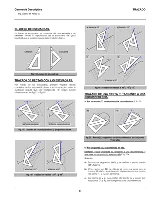 Geometría Descriptiva TRAZADO
Ing. Alberto M. Pérez G.
9
EL JUEGO DE ESCUADRAS.
Un juego de escuadras, se compone de una escuadra y un
cartabón. Siendo la hipotenusa de la escuadra, de igual
longitud que el cateto mayor del cartabón fig.16.
Cartabón Escuadra
45
0
45
0
30
0
60
0
fig.16. Juego de escuadras.
TRAZADO DE RECTAS CON LAS ESCUADRAS.
Por medio de las escuadras, pueden trazarse rectas
paralelas, rectas perpendiculares y rectas que se corten a
cualquier ángulo que sea múltiplo de 150, según puede
observarse en las fig.17 a fig.19:
a) Rectas paralelas
b ⊥ ab // a
aa
b) Rectas perpendiculares
fig.17. Trazado de rectas paralelas; y perpendiculares.
a
bb
a) Rectas a 30
0
a
b) Rectas a 60
0
fig.18. Trazado de rectas a 30
0
; y 60
0
.
a
a
b
a) Rectas a 45
0
a
bb b) Rectas a 75
0
c) Rectas a 15
0
1 2
fig.19. Trazado de rectas a 45
0
; 75
0
y 15
0
.
TRAZADO DE UNA RECTA (t) TANGENTE A UNA
CIRCUNFERENCIA.
a) Por un punto (T), contenido en la circunferencia. fig.20.
t
T
O
b)
t
T
O
a)
fig.20. Recta (t), tangente a una circunferencia, en un punto
(T) de ella.
b) Por un punto (A), no contenido en ella.
Ejemplo: Trazar una recta (t), tangente a una circunferencia, y
que pase por un punto (A) externo a ella fig.21a:
Solución:
a) Se traza el segmento (A-O), y se define su punto medio
(M) fig.21b.
b) Con centro en (M), se dibuja el arco que pase por el
centro (O) de la circunferencia, determinando sus puntos
de corte (T1 y T2) con la misma.
c) Las rectas (t1 y t2), que parten del punto (A) y pasan por
los puntos (T1 y T2), son tangentes a la circunferencia.
 