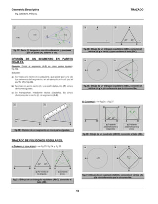 Geometría Descriptiva TRAZADO
Ing. Alberto M. Pérez G.
10
t2
t1T1
T2
A
OO
a
A
M
b
fig.21. Recta (t), tangente a una circunferencia, y que pase
por un punto (A), externo a ella.
DIVISIÓN DE UN SEGMENTO EN PARTES
IGUALES.
Ejemplo: Dividir el segmento (A-B) en cinco partes iguales
fig.22a.
Solución:
a) Se traza una recta (r) cualquiera, que pase por uno de
los extremos del segmento; en el ejemplo se trazó por el
punto (A) fig.22b.
b) Se marcan en la recta (r), y a partir del punto (A), cinco
divisiones iguales.
c) Se transportan, mediante rectas paralelas, las cinco
divisiones de la recta (r), al segmento (A-B).
0
3
5
4
2
1
A
B
ra
B
A
b
fig.22. División de un segmento en cinco partes iguales.
TRAZADO DE POLÍGONOS REGULARES.
a) TRIÁNGULO EQUILÁTERO ver fig.23; fig.24; y fig.25.
A B
60
0
60
0
A B
C
A B
C
A B
a) Por medio de
los ángulos.
b) Cortando
arcos.
fig.23. Dibujo de un triángulo equilátero (ABC), conocido el
lado (AB) .
a
r r60
0
60
0
A b
B C
A
fig.24. Dibujo de un triángulo equilátero (ABC), conocido el
vértice (A) y la recta (r) que contiene al lado (B-C).
C
B
a
A
OOA
b
fig.25. Dibujo de un triángulo equilátero (ABC), conocido el
vértice (A) y la circunferencia que lo circunscribe.
b) CUADRADO ver fig.26; y fig.27.
a) Trazando
perpendiculares y
diagonales.
A
CD
B
45
0
45
0
A
CD
BA B
b) Trazando
perpendiculares y
arcos.
fig.26. Dibujo de un cuadrado (ABCD), conocido el lado (AB).
a
OA
b
O
D
B
CA
fig.27. Dibujo de un cuadrado (ABCD), conocido el vértice (A),
y la circunferencia que lo circunscribe.
 