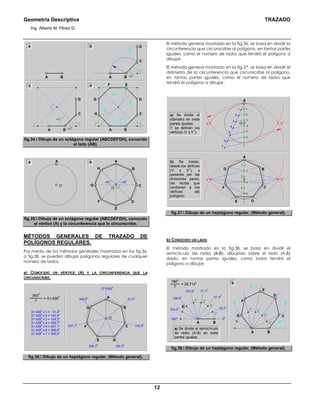 Geometría Descriptiva TRAZADO
Ing. Alberto M. Pérez G.
12
450
D
C
BABA
ba
G
F E
D
H C
BA
d
450
450
D
C
BA
c
fig.34. Dibujo de un octágono regular (ABCDEFGH), conocido
el lado (AB).
AA
450
450
C
O
O
BH
G
F
E
D
ba
fig.35. Dibujo de un octágono regular (ABCDEFGH), conocido
el vértice (A) y la circunferencia que lo circunscribe.
MÉTODOS GENERALES DE TRAZADO DE
POLÍGONOS REGULARES.
Por medio de los métodos generales mostrados en las fig.36,
a fig.38, se pueden dibujar polígonos regulares de cualquier
número de lados.
a) CONOCIDO UN VÉRTICE (A) Y LA CIRCUNFERENCIA QUE LA
CIRCUNSCRIBE.
F
E D
C
BG
A= 51,428
0360
0
7
51,4280
x 1 = 51,4o
51,4280
x 2 = 102,9o
51,4280
x 3 = 154,3o
51,4280
x 4 = 205,7o
51,4280
x 5 = 257,1o
51,4280
x 6 = 308,6o
51,4280
x 7 = 360,0o
O0
=3600
102,90
257,10
308,60
205,70
154,30
51,40
O
fig.36. Dibujo de un heptágono regular, (Método general).
El método general mostrado en la fig.36, se basa en dividir la
circunferencia que circunscribe al polígono, en tantas partes
iguales, como el número de lados que tendrá el polígono a
dibujar.
El método general mostrado en la fig.37, se basa en dividir el
diámetro de la circunferencia que circunscribe al polígono,
en tantas partes iguales, como el número de lados que
tendrá el polígono a dibujar.
1
a) Se divide el
diámetro en siete
partes iguales.
Y se definen los
vértices (V y V
1
).
6
4
2
5
3
1
7
A
F
E D
C
BG
6
4
2
5
3
6
4
7
5
3
2
1 1
V V
1
7
O
A
b) Se trazan,
desde los vértices
(V y V
1
), y
pasando por las
divisiones pares,
las rectas que
contienen a los
vértices del
polígono.
V V
1
fig.37. Dibujo de un heptágono regular, (Método general).
b) CONOCIDO UN LADO.
El método mostrado en la fig.38, se basa en dividir el
semicírculo de radio (A-B), dibujado sobre el lado (A-B)
dado, en tantas partes iguales, como lados tendrá el
polígono a dibujar.
a) Se divide el semicírculo
de radio (A-B) en siete
partes iguales.
b
A
F1
1800
154,30
128,60
102,90
77,10
51,40
25,70
00
E1
D1
C1
B
= 25,714
0180
0
7
F1
E1
D1
C1
A B
C
D
F
G
G
E
fig.38. Dibujo de un heptágono regular, (Método general).
 