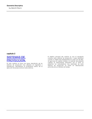Geometría Descriptiva
Ing. Alberto M. Pérez G.
capítulo 2
SISTEMAS DE
PROYECCIÓN.
En este capítulo se hace una breve descripción de los
sistemas de proyección mas utilizados en Ingeniería y
Arquitectura, describiendo el fundamento básico de la
ejecución de proyecciones en estos sistemas.
El objetivo principal del capítulo es que el estudiante
conozca estos sistemas de proyección, y sepa identificar
cuando un objeto esta representado en cada uno de ellos.
Al igual que el capítulo anterior, el carácter del presente
capitulo es básicamente informativo por lo tanto se
presentan las características mas esenciales de estos
sistemas de proyección sin entrar en descripciones
profundas de sus métodos de trabajo.
 