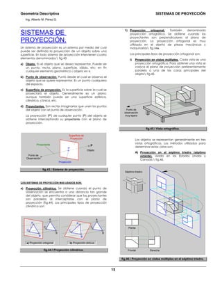 Geometría Descriptiva SISTEMAS DE PROYECCIÓN
Ing. Alberto M. Pérez G.
15
SISTEMAS DE
PROYECCIÓN.
Un sistema de proyección es un sistema por medio del cual
puede ser definida la proyección de un objeto sobre una
superficie. En todo sistema de proyección intervienen cuatro
elementos denominados: fig.43:
a) Objeto. Es el objeto que se desea representar. Puede ser
un punto, recta, plano, superficie, sólido, etc; en fin
cualquier elemento geométrico ú objeto en si.
b) Punto de observación. Punto desde el cual se observa el
objeto que se quiere representar. Es un punto cualquiera
del espacio.
c) Superficie de proyección. Es la superficie sobre la cual se
proyectará el objeto. Generalmente es un plano;
aunque también puede ser una superficie esférica,
cilíndrica, cónica, etc.
d) Proyectantes. Son rectas imaginarias que unen los puntos
del objeto con el punto de observación.
La proyección (P') de cualquier punto (P) del objeto se
obtiene interceptando su proyectante con el plano de
proyección.
P’
P
Superficie de
Proyección
Punto de
Observación
Proyección
Objeto
Proyectante
fig.43. Sistema de proyección.
LOS SISTEMAS DE PROYECCIÓN MAS USADOS SON:
a) Proyección cilíndrica. Se obtiene cuando el punto de
observación se encuentra a una distancia tan grande
del objeto, que permita considerar que las proyectantes
son paralelas al interceptarse con el plano de
proyección (fig.44). Los principales tipos de proyección
cilíndrica son:
b) Proyección oblicua
C’
B’
A’
C
B
A
a) Proyección ortogonal
C
B
A
C’
B’
A’
fig.44. Proyección cilíndrica.
1) Proyección ortogonal. También denominada
proyección ortográfica. Se obtiene cuando las
proyectantes son perpendiculares al plano de
proyección. La proyección ortogonal es muy
utilizada en el diseño de piezas mecánicas y
maquinarias fig.44a.
Los principales tipos de proyección ortogonal son:
i) Proyección en vistas múltiples. Cada vista es una
proyección ortográfica. Para obtener una vista se
coloca el plano de proyección preferentemente
paralelo a una de las caras principales del
objeto fig.45.
Punto de
observación
muy lejano
fig.45. Vista ortográfica.
Los objetos se representan generalmente en tres
vistas ortográficas. Los métodos utilizados para
determinar estas vistas son:
A) Proyección en el séptimo triedro (séptimo
octante). Usado en los Estados Unidos y
Canadá. fig.46.
DerechaFrontal
Séptimo triedro
Planta
fig.46. Proyección en vistas múltiples en el séptimo triedro.
 