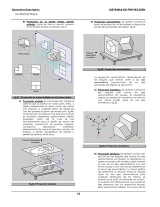 Geometría Descriptiva SISTEMAS DE PROYECCIÓN
Ing. Alberto M. Pérez G.
16
B) Proyección en el primer triedro (primer
octante). Usado en todo el mundo, excepto
en los Estados Unidos y Canadá. fig.47.
Primer triedro
FrontalDerecha
Planta
fig.47. Proyección en vistas múltiples en el primer triedro.
ii) Proyección acotada. Es una proyección ortogonal
sobre la que se acotan en cada punto, línea, u
objeto representado la altura (cota) del mismo
con respecto a cualquier plano de referencia
que sea paralelo al plano de proyección fig.48.
La proyección acotada es muy práctica cuando
es necesario representar gráficamente objetos
irregulares; razón por la cual se usa
frecuentemente para el diseño de techos de
viviendas; construcción de puentes, represas,
acueductos, gasoductos, carreteras,
determinación de áreas de parcelas, trazado de
linderos, y dibujos topográficos de plantas y
perfiles de terrenos, entre otros.
Punto de observación
muy lejano
4
2
0
2
4
fig.48. Proyección acotada.
iii) Proyección axonométrica. Se obtiene cuando el
plano de proyección no es paralelo a ninguno de
los tres ejes principales del objeto fig.49.
Punto de
observación
muy lejano
fig.49. Proyección axonométrica.
La proyección axonométrica, dependiendo de
los ángulos que forman entre sí los ejes
axonométricos (proyecciones de los ejes
principales del objeto), se denomina:
A) Proyección isométrica. Se obtiene cuando los
tres ángulos que forman los ejes
axonométricos son iguales. Al representar
objetos en proyección isométrica se mide en
una misma escala sobre los tres ejes
isométricos. fig.50
120
0
120
0
120
0
11
1
30
0
30
0
fig.50. Proyección isométrica.
B) Proyección dimétrica. Se obtiene cuando solo
dos de los tres ángulos que forman los ejes
axonométricos son iguales. Al representar un
objeto en proyección dimétrica debe medirse
en dos de los ejes axonométricos con una
misma escala y con una escala diferente en
el tercer eje axonométrico. La forma gráfica
de determinar la relación entre las escalas
sobre los tres ejes axonométricos para
cualquier distribución de los mismos, se
muestra en la fig.52. No obstante, en la fig.51,
se muestran tres distribuciones muy usadas de
ejes dimétricos con sus respectivas escalas,
estas proporciones difieren muy poco de los
 
