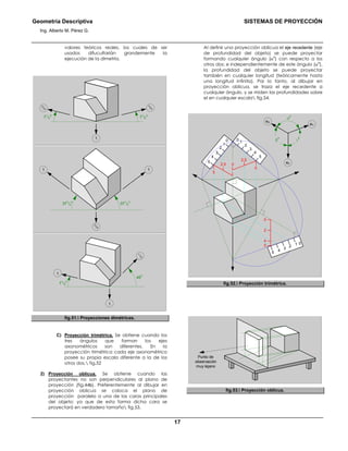 Geometría Descriptiva SISTEMAS DE PROYECCIÓN
Ing. Alberto M. Pérez G.
17
valores teóricos reales, los cuales de ser
usados difucultarián grandemente la
ejecución de la dimetría.
7
1
/2
0
1
7
1
/2
0
3
/4
3
/4
1
37
1
/2
0
37
1
/2
0
3
/4
1
1
7
1
/2
0
1
/2
45
0
1
fig.51. Proyecciones dimétricas.
C) Proyección trimétrica. Se obtiene cuando los
tres ángulos que forman los ejes
axonométricos son diferentes. En la
proyección trimétrica cada eje axonométrico
posee su propia escala diferente a la de los
otros dos. fig.52
2) Proyección oblicua. Se obtiene cuando las
proyectantes no son perpendiculares al plano de
proyección (fig.44b). Preferentemente al dibujar en
proyección oblicua se coloca el plano de
proyección paralelo a una de las caras principales
del objeto; ya que de esta forma dicha cara se
proyectará en verdadero tamaño fig.53.
Al definir una proyección oblicua el eje recedente (eje
de profundidad del objeto) se puede proyectar
formando cualquier ángulo (α
o
) con respecto a los
otros dos; e independientemente de este ángulo (α
o
),
la profundidad del objeto se puede proyectar
también en cualquier longitud (teóricamente hasta
una longitud infinita). Por lo tanto, al dibujar en
proyección oblicua, se traza el eje recedente a
cualquier ángulo, y se miden las profundidades sobre
el en cualquier escala fig.54.
α
0
γ
0
β
0
eX
eY
eZ5
0
4
3
2
1
0
5
2
3
4
1
5
0
4 3
2
1
2
5
4
0
2,5
2,5
5
0
5
fig.52. Proyección trimétrica.
Punto de
observación
muy lejano
fig.53. Proyección oblicua.
 
