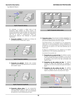 Geometría Descriptiva SISTEMAS DE PROYECCIÓN
Ing. Alberto M. Pérez G.
18
cualquier
escala
1
1
eje
recedente
cualquier
ángulo
fig.54. Proyección oblicua.
Sin embargo, la escala a utilizar para el eje
recedente debe elegirse en forma intuitiva, en
función del ángulo en que se dibuje, de modo que la
representación del objeto muestre una apreciación
real de su forma y proporciones. Entre las
proyecciones oblicuas mas utilizadas se pueden
mencionar:
i) Proyección caballera Se originó en el dibujo de
las fortificaciones medievales. fig.55
135
0
1
1
1
45
0
fig.55. Proyección caballera.
ii) Proyección de gabinete Recibe este nombre
debido a que se usó grandemente en la industria
del mueble. fig.56
135
0
1
1
1
/2
45
0
fig.56. Proyección de gabinete.
iii) Proyección oblicua aérea. Es una proyección
oblicua realizada sobre un dibujo en planta de
una edificación, urbanismo, etc. con la finalidad
de apreciar su forma tridimensional fig.57.
fig.57. Proyección oblicua aérea.
b) Proyección cónica. Denominada también perspectiva. Se
obtiene cuando el punto de observación y el objeto se
encuentran relativamente cercanos fig.58.
Geométricamente, una fotografía es una perspectiva;
razón por la cual la proyección cónica sobrepasa en
excelencia a los demás sistemas de proyección por ser
la que mas se acerca a la vista real obtenida por el
observador.
El dibujo en perspectiva es muy utilizado en el diseño
arquitectónico, civil, industrial, publicitario, etc.
las perspectivas pueden ser:
1) Perspectiva de un punto de fuga. Se obtiene cuando
el plano de proyección es paralelo a una de las
caras principales del objeto (el plano de proyección
es paralelo a dos de los tres ejes principales del
objeto) fig.59.
2) Perspectiva de dos puntos de fuga. Se obtiene
cuando el plano de proyección es paralelo a
solamente uno de los tres ejes principales del objeto
fig.60.
3) Perspectiva de tres puntos de fuga. Se obtiene
cuando ninguno de los tres ejes principales del
objeto es paralelo al plano de proyección fig.61.
C’
B’
A’
A
C
B
Plano de
Proyección
Punto de
Observación
Proyección
Objeto
Proyectantes
fig.58. Proyección cónica.
 