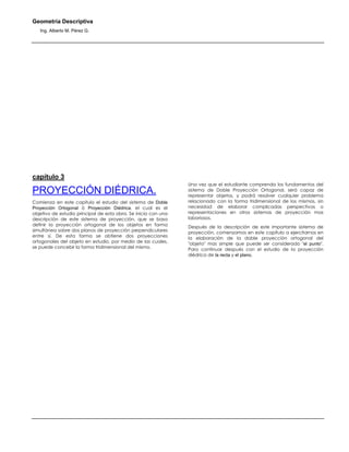 Geometría Descriptiva
Ing. Alberto M. Pérez G.
capítulo 3
PROYECCIÓN DIÉDRICA.
Comienza en este capítulo el estudio del sistema de Doble
Proyección Ortogonal ó Proyección Diédrica, el cual es el
objetivo de estudio principal de esta obra. Se inicia con una
descripción de este sistema de proyección, que se basa
definir la proyección ortogonal de los objetos en forma
simultánea sobre dos planos de proyección perpendiculares
entre sí. De esta forma se obtiene dos proyecciones
ortogonales del objeto en estudio, por medio de las cuales,
se puede concebir la forma tridimensional del mismo.
Una vez que el estudiante comprenda los fundamentos del
sistema de Doble Proyección Ortogonal, será capaz de
representar objetos, y podrá resolver cualquier problema
relacionado con la forma tridimensional de los mismos, sin
necesidad de elaborar complicadas perspectivas o
representaciones en otros sistemas de proyección mas
laboriosos.
Después de la descripción de este importante sistema de
proyección, comenzamos en este capítulo a ejercitarnos en
la elaboración de la doble proyección ortogonal del
"objeto" mas simple que puede ser considerado "el punto".
Para continuar después con el estudio de la proyección
diédrica de la recta y el plano.
 