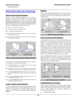 Geometría Descriptiva PROYECCIÓN DE PUNTOS
Ing. Alberto M. Pérez G.
22
PROYECCIÓN DE PUNTOS.
DOBLE PROYECCIÓN ORTOGONAL.
También llamada proyección diédrica. Es la proyección
ortogonal simultánea de un objeto sobre dos planos de
proyección perpendiculares entre sí, llamados: planos
principales de proyección; y en forma particular denominados:
plano vertical de proyección (PV); y plano horizontal de proyección
(PH). En la fig.65a, se muestra la proyección diédrica de un
punto (A). La nomenclatura utilizada representa:
a) PV :Plano vertical de proyección.
b) PH :Plano horizontal de proyección.
c) A :Posición real del punto (A).
d) A
v
:Proyección ortogonal del punto (A) sobre el plano
vertical de Proyección.
e) A
h
:Proyección ortogonal del punto (A) sobre el plano
horizontal de proyección.
A
PH
PV
A
v
A
h
PH
LT
PV
Y
Z
X
O
a) Proyección diédrica
del punto (A)
b) El sistema de doble
proyección ortogonal
fig.65. La doble proyección ortogonal (proyección diédrica).
En la fig.65b, se muestra el sistema de proyección diédrica
con la siguiente nomenclatura adicional.
a) LT :Línea de tierra. Es la intersección entre los planos
vertical y horizontal de proyección.
b) O :Origen. Punto común a los tres ejes de coordenadas,
a partir del cual se miden las coordenadas de los puntos.
c) X :Eje de coordenadas (X). Eje sobre el cual se miden las
coordenadas (X) de los puntos; coincide con la línea de
tierra.
d) Y :Eje de coordenadas (Y). Eje sobre el cual se miden las
coordenadas (Y) de los puntos.
e) Z :Eje de coordenadas (Z). Eje sobre el cual se miden las
coordenadas (Z) de los puntos.
PLANO LATERAL DE PROYECCIÓN.
Es un plano auxiliar de proyección que esta definido por los
ejes de coordenadas (Y) y (Z) fig.66a. Sobre este plano,
cuando sea necesario, se proyectan ortogonalmente los
objetos, denominándose estas proyecciones: proyecciones
laterales.
DIEDROS.
También denominados cuadrantes, son las cuatro zonas en
que los planos principales de proyección, al considerarse la
extensión infinita de ellos, dividen todo el espacio que los
rodea fig.66b.
a) Plano lateral b) Cuadrantes (Diedros)
PH
PV
III C
IV C
II C
I C
PLANO
LATERAL
PH
PV
Y
Z
PL
fig.66. Plano lateral / Cuadrantes.
DIBUJO EN PROYECCIÓN DIÉDRICA.
En la fig.65b se muestra un esquema en perspectiva del
sistema de proyección diédrica; no obstante, la proyección
diédrica en sí, no se ejecuta en perspectiva, si no que se
facilita su elaboración rotando el plano horizontal de
proyección alrededor de la línea de tierra, hasta hacerlo
coincidir con el plano vertical de proyección, como lo
muestra la fig.67a. En la fig.67b se muestra el mismo esquema
en proyección frontal. Y finalmente, la fig.67c, muestra el
esquema de trabajo en proyección diédrica; este se obtiene
sustituyendo los ejes de coordenadas por una recta
horizontal (línea de tierra, ó eje (X)), en la cual se señala el
origen por un pequeño segmento vertical que la corta.
Es muy importante tener presente que en la representación
definitiva (fig.67c), los ejes de coordenadas y el origen no
dejan de existir; si no que han sido substraídos de la
representación, y aunque no se vean dibujados ellos existen
en las posiciones que indica la fig.67b.
c) Representación
definitiva utilizada
b) Representación frontal
después del giro del PH
a) Giro del plano
horizontal de proyección
PH
PV
XO
Y
Z
PH
PV
Y
Y
Y
X
O
Z
fig.67. Dibujo en proyección diédrica.
COORDENADAS DE UN PUNTO.
Son las distancias, expresadas en milímetros, que al medirse
sobre los ejes de coordenadas, a partir del origen, permiten
definir con exactitud la ubicación de un punto en el espacio
que lo rodea (fig.68). En proyección diédrica, las
coordenadas se denominan:
X : Distancia al plano lateral.
 