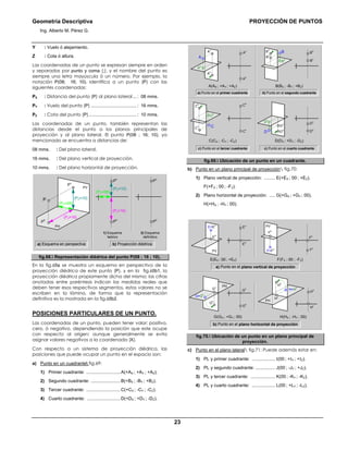 Geometría Descriptiva PROYECCIÓN DE PUNTOS
Ing. Alberto M. Pérez G.
23
Y : Vuelo ó alejamiento.
Z : Cota ó altura.
Las coordenadas de un punto se expresan siempre en orden
y separadas por punto y coma (;), y el nombre del punto es
siempre una letra mayúscula ó un número. Por ejemplo, la
notación P(08; 16; 10), identifica a un punto (P) con las
siguientes coordenadas:
PX : Distancia del punto (P) al plano lateral... : 08 mms.
PY : Vuelo del punto (P) ..................................... : 16 mms.
PZ : Cota del punto (P)....................................... : 10 mms.
Las coordenadas de un punto, también representan las
distancias desde el punto a los planos principales de
proyección y al plano lateral. El punto P(08 ; 16; 10), ya
mencionado se encuentra a distancias de:
08 mms. : Del plano lateral.
16 mms. : Del plano vertical de proyección.
10 mms. : Del plano horizontal de proyección.
2) Esquema
definitivo
1) Esquema
teórico
P
h
P
v
(Py=16)
(PZ=10)
(PX=08)
P
h
P
v
PV
PH
(Py=16)
(PZ=10)
(PX=08)
P
h
P
v
P
b) Proyección diédricaa) Esquema en perspectiva
fig.68. Representación diédrica del punto P(08 ; 16 ; 10).
En la fig.68a se muestra un esquema en perspectiva de la
proyección diédrica de este punto (P), y en la fig.68b1, la
proyección diédrica propiamente dicha del mismo; las cifras
anotadas entre paréntesis indican las medidas reales que
deben tener esos respectivos segmentos, estos valores no se
escriben en la lámina, de forma que la representación
definitiva es la mostrada en la fig.68b2.
POSICIONES PARTICULARES DE UN PUNTO.
Las coordenadas de un punto, pueden tener valor: positivo,
cero, ó negativo, dependiendo la posición que este ocupe
con respecto al origen; aunque generalmente se evita
asignar valores negativos a la coordenada (X).
Con respecto a un sistema de proyección diédrica, las
posiciones que puede ocupar un punto en el espacio son:
a) Punto en un cuadrante fig.69:
1) Primer cuadrante: ............................A(+AX ; +AY ; +AZ).
2) Segundo cuadrante: ........................B(+BX ; -BY ; +BZ).
3) Tercer cuadrante: ............................C(+CX ; -CY ; -CZ).
4) Cuarto cuadrante: ...........................D(+DX ; +DY ; -DZ).
b) Punto en el segundo cuadrantea) Punto en el primer cuadrante
Av
Ah
Ah
A
Cv
Ch
Ch
C
Bv
Bh
Bh
B
D Dh
Dv
Dh
Av
Ah
Dh
Dv
D(DX ; +DY ; -DZ)C(CX ; -CY ; -CZ)
Ch
Cv
Bh
Bv
B(BX ; -BY ; +BZ)A(AX ; +AY ; +AZ)
c) Punto en el cuarto cuadrantec) Punto en el tercer cuadrante
fig.69. Ubicación de un punto en un cuadrante.
b) Punto en un plano principal de proyección fig.70:
1) Plano vertical de proyección: ......... E(+EX ; 00 ; +EZ).
F(+FX ; 00 ; -FZ).
2) Plano horizontal de proyección: ..... G(+GX ; +GY ; 00).
H(+HX ; -HY ; 00).
a) Punto en el plano vertical de proyección
F(FX ; 00 ; -FZ)E(EX ; 00 ; +EZ)
G=Gh
Gh
Gv
Ev
Eh
Hv
HhGv
Gh
Fv
Fh
E=Ev
Eh
Fh
F=Fv
H(HX ; -HY ; 00)G(GX ; +GY ; 00)
PV
PV
PH
b) Punto en el plano horizontal de proyección
H=Hh
PH
Hh
Hv
fig.70. Ubicación de un punto en un plano principal de
proyección.
c) Punto en el plano lateral fig.71: Puede además estar en:
1) PL y primer cuadrante: ................... Ι(00 ; +ΙY ; +ΙZ).
2) PL y segundo cuadrante: ................ J(00 ; -JY ; +JZ).
3) PL y tercer cuadrante: .................... K(00 ; -KY ; -KZ).
4) PL y cuarto cuadrante: ................... L(00 ; +LY ; -LZ).
 
