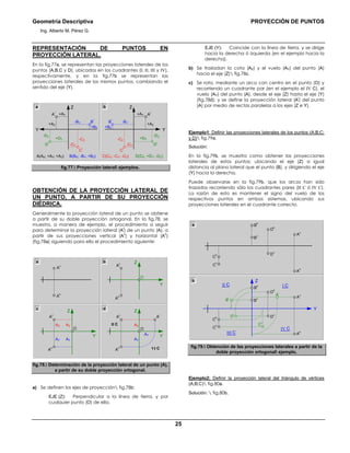 Geometría Descriptiva PROYECCIÓN DE PUNTOS
Ing. Alberto M. Pérez G.
25
REPRESENTACIÓN DE PUNTOS EN
PROYECCIÓN LATERAL.
En la fig.77a, se representan las proyecciones laterales de los
puntos (A,B,C y D), ubicados en los cuadrantes (I; II; III y IV),
respectivamente, y en la fig.77b se representan las
proyecciones laterales de los mismos puntos, cambiando el
sentido del eje (Y).
+BZ
-CZ
-DZ
+AZ
+DY
A(AX; +AY; +AZ) B(BX; -BY; +BZ) C(CX; -CY; -CZ) D(DX; +DY; -DZ)
+AY
-CY
-BY
A
l
B
l
D
l
C
l
+BZ
-CZ
-DZ
+AZ
+DY
+AY
-CY
-BY
A
l
B
l
D
l
C
l
ZZ
YY
a b
fig.77. Proyección lateral ejemplos.
OBTENCIÓN DE LA PROYECCIÓN LATERAL DE
UN PUNTO, A PARTIR DE SU PROYECCIÓN
DIÉDRICA.
Generalmente la proyección lateral de un punto se obtiene
a partir de su doble proyección ortogonal. En la fig.78, se
muestra, a manera de ejemplo, el procedimiento a seguir
para determinar la proyección lateral (A
l
) de un punto (A), a
partir de sus proyecciones vertical (A
v
) y horizontal (A
h
)
(fig.78a) siguiendo para ello el procedimiento siguiente:
a
A
h
A
v
b
O
Y
Z
A
h
A
v
c d
O
Y
Z
A
h
A
v
A
l
O
Y
Z
A
h
AY
AZ
A
v
AY
AZ II C
VI C
AY
AY
AZ
fig.78. Determinación de la proyección lateral de un punto (A),
a partir de su doble proyección ortogonal.
a) Se definen los ejes de proyección fig.78b:
EJE (Z): Perpendicular a la línea de tierra, y por
cualquier punto (O) de ella.
EJE (Y): Coincide con la línea de tierra, y se dirige
hacia la derecha ó izquierda (en el ejemplo hacia la
derecha).
b) Se trasladan la cota (AZ) y el vuelo (AY) del punto (A)
hacia el eje (Z) fig.78c.
c) Se rota, mediante un arco con centro en el punto (O) y
recorriendo un cuadrante par (en el ejemplo el IV C), el
vuelo (AY) del punto (A), desde el eje (Z) hasta el eje (Y)
(fig.78d); y se define la proyección lateral (A
l
) del punto
(A) por medio de rectas paralelas a los ejes (Z e Y).
Ejemplo1: Definir las proyecciones laterales de los puntos (A;B;C;
y D) fig.79a.
Solución:
En la fig.79b, se muestra como obtener las proyecciones
laterales de estos puntos; ubicando el eje (Z) a igual
distancia al plano lateral que el punto (B), y dirigiendo el eje
(Y) hacia la derecha.
Puede observarse en la fig.79b, que los arcos han sído
trazados recorriendo sólo los cuadrantes pares (II C ó IV C).
La razón de esto es mantener el signo del vuelo de los
respectivos puntos en ambos sistemas, ubicando sus
proyecciones laterales en el cuadrante correcto.
a
D
h
D
v
C
h
C
v
A
v
A
h
I C
IV C
Y
Z
D
l
D
h
D
v
C
h
C
v C
l
B
l A
v
A
h
A
l
b
B
v
B
hII C
III C
B
v
B
h
fig.79. Obtención de las proyecciones laterales a partir de la
doble proyección ortogonal ejemplo.
Ejemplo2; Definir la proyección lateral del triángulo de vértices
(A;B;C) fig.80a.
Solución:  fig.80b.
 