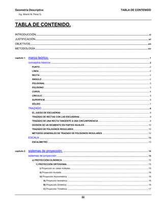 Geometría Descriptiva TABLA DE CONTENIDO
Ing. Alberto M. Pérez G.
iii
TABLA DE CONTENIDO.
INTRODUCCIÓN...............................................................................................................................................................................................xi
JUSTIFICACIÓN...............................................................................................................................................................................................xii
OBJETIVOS.......................................................................................................................................................................................................xiii
METODOLOGÍA ..............................................................................................................................................................................................xiv
capítulo 1. marco teórico. .........................................................................................................................................................................1
conceptos básicos.......................................................................................................................................................................2
PUNTO..........................................................................................................................................................................................2
LÍNEA............................................................................................................................................................................................2
RECTA..........................................................................................................................................................................................2
ÁNGULO.......................................................................................................................................................................................2
POLIGONAL.................................................................................................................................................................................3
POLÍGONO...................................................................................................................................................................................3
CURVA..........................................................................................................................................................................................4
CÍRCULO......................................................................................................................................................................................5
SUPERFICIE.................................................................................................................................................................................5
SÓLIDO ........................................................................................................................................................................................7
TRAZADO.......................................................................................................................................................................................8
EL JUEGO DE ESCUADRAS ......................................................................................................................................................9
TRAZADO DE RECTAS CON LAS ESCUADRAS.......................................................................................................................9
TRAZADO DE UNA RECTA TANGENTE A UNA CIRCUNFERENCIA.......................................................................................9
DIVISIÓN DE UN SEGMENTO EN PARTES IGUALES ............................................................................................................10
TRAZADO DE POLÍGONOS REGULARES...............................................................................................................................10
MÉTODOS GENERALES DE TRAZADO DE POLÍGONOS REGULARES ..............................................................................12
ESCALA.........................................................................................................................................................................................13
ESCALÍMETRO ..........................................................................................................................................................................13
capítulo 2. sistemas de proyección. ................................................................................................................................................14
sistemas de proyección...........................................................................................................................................................15
a) PROYECCIÓN CILÍNDRICA ..................................................................................................................................................15
1) PROYECCIÓN ORTOGONAL .........................................................................................................................................15
i) Proyección en vistas múltiples....................................................................................................................................15
ii) Proyección Acotada ...................................................................................................................................................16
iii) Proyección Axonométrica .........................................................................................................................................16
A) Proyección Isométrica.........................................................................................................................................16
B) Proyección Dimétrica ..........................................................................................................................................16
C) Proyección Trimétrica .........................................................................................................................................17
 