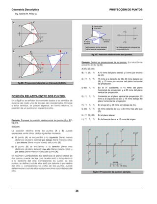 Geometría Descriptiva PROYECCIÓN DE PUNTOS
Ing. Alberto M. Pérez G.
26
C
l
A
l
B
l
Z
Y
C
v
C
h
B
h
A
h
B
v
A
v
b
C
v
C
h
B
h
A
h
B
v
A
v
a
fig.80. Proyección lateral de un triángulo (A;B;C).
POSICIÓN RELATIVA ENTRE DOS PUNTOS.
En la fig.81a, se señalan los nombres dados a los sentidos de
avance de cada uno de los ejes de coordenadas. En base
a estos sentidos, se puede expresar, en forma relativa, la
posición de un punto con respecto a otro.
Ejemplo: Expresar la posición relativa entre los puntos (A y B)
fig.81b.
Solución.
La posición relativa entre los puntos (A y B) puede
expresarse, entre otras, de las siguientes maneras:
a) El punto (A) se encuentra a la izquierda (tiene menos
distancia al plano lateral); por debajo (tiene menos cota);
y por delante (tiene mayor vuelo) del punto (B).
b) El punto (B) se encuentra a la derecha (tiene mas
distancia al plano lateral); mas alto (tiene mayor cota); y
por detrás (tiene menor vuelo) del punto (A).
En resumen: Comparando las distancias al plano lateral de
dos puntos, puede decirse cual de ellos está a la izquierda ó
a la derecha del otro; comparando los vuelos de dos
puntos, se define cual de ellos está por delante ó por detrás
del otro; y, comparando las cotas de dos puntos, puede
determinarse cual de ellos está por encima o por debajo del
otro.
a) Expresión de los sentidos
de los ejes de coordenadas
PH
PV
O
Y: Hacia
adelante.
Z: Hacia arriba
(mas alto)
X: Hacia la
derecha.
Av
Ah
Bv
Bh
b) Doble proyección ortogonal de
los puntos (A y B)
fig.81. Posición relativa entre dos puntos.
Ejemplo: Definir las proyecciones de los puntos: (La solución se
presenta en la fig.82)
A (45;-20; 05)
B ( ?; 25; ?) A 10 mms del plano lateral; y 5 mms por encima
de (A).
C ( ?; ?; ?) 15 mms a la derecha de (B); 30 mms delante de
(A); y 15 mms por encima del plano horizontal
de proyección.
D (60; ?; ?) En el IV cuadrante; a 15 mms del plano
horizontal de proyección; y a 20 mms del plano
vertical de proyección.
E ( ?; ?; ?) Contenido en el plano vertical de proyección; 25
mms a la izquierda de (D); y 15 mms debajo del
plano horizontal de proyección.
F ( ?; ?; ?) En el eje (Z); y 35 mms por debajo de (C).
G (65; ?; ?) 05 mms delante de (A); y 30 mms mas alto que
(D).
H ( ?; 10; 20) En el plano lateral.
Ι ( ?; ?; ?) En la línea de tierra; a 15 mms del origen.
G
v
=G
h
Ι
v
=Ι
h
A
v
A
h
C
v
B
v
F
h
H
v
E
h
F
v
H
h
B
h
C
h
E
v
D
v
D
h
escala
15 mms1050
fig.82. Proyección de puntos ejemplo.
 