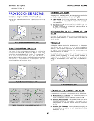 Geometría Descriptiva PROYECCIÓN DE RECTAS
Ing. Alberto M. Pérez G.
27
PROYECCIÓN DE RECTAS.
Las rectas se designan con letras minúsculas (a; b; c;...).
Una recta (r) puede ser definida por medio de dos puntos (A
y B) fig.83.
r
v
r
h
r A
B
h
B
v
A
h
A
v
B
r
h
r
v
B
v
B
h
A
h
A
v
fig.83. Proyección diédrica de una recta.
PUNTO CONTENIDO EN UNA RECTA.
Si un punto (P) esta contenido en una recta (r), entonces las
proyecciones vertical (P
v
) y horizontal (P
h
) del punto están
contenidas en las proyecciones vertical (r
v
) y horizontal (r
h
)
de la recta, respectivamente fig.84. De esta forma, es
posible determinar las proyecciones de un punto conocida
una sola de sus tres coordenadas, si se establece que esta
contenido en una recta dada fig.85.
r
v
r
h
r
r
h
r
v
P
h
P
v
P
h
P
v
P
fig.84. Punto contenido en una recta.
A( AX ; ? ; ? )
a) Conocida la distancia
al plano lateral
A
h
r
h
r
v
A
v
AX
A( ? ; AY ; ? )
b) Conocido el vuelo
A
h
A
v
AY
A( ? ; ? ; AZ )
c) Conocida la cota
A
h
A
v
AZ
r
h
r
v
r
h
r
v
fig.85. Ubicación de un punto (A) en una recta (r).
TRAZAS DE UNA RECTA.
Son los puntos donde la recta se intercepta con los planos
principales de proyección; se denominan fig.86:
a) Traza Vertical. Punto donde la recta se intercepta con el
plano vertical de proyección. Generalmente se designa
con la letra (V).
b) Traza Horizontal. Punto donde la recta se intercepta con
el plano horizontal de proyección. Generalmente se
designa con la letra (H).
DETERMINACIÓN DE LAS TRAZAS DE UNA
RECTA.
Las trazas de una recta se determinan, en doble proyección
ortogonal, interceptando sus proyecciones con la línea de
tierra fig.86b.
VISIBILIDAD.
Solamente pueden ser visibles al observador los elementos
geométricos que se encuentren en el primer cuadrante,
debido a que los planos principales de proyección tapan a
los objetos contenidos en los otros tres cuadrantes, como
puede observarse en la fig.86.
Las partes invisibles se representan con líneas de contorno
invisible, como lo muestra la fig.86b; aunque también es
frecuente, en el desarrollo de problemas en proyección
diédrica, representarlas con líneas de procedimiento)
fig.88.
H
v
b
V
h
r
h
r
v
r
H=H
h
V=V
v
r
v
r
h
H
h
H
v
V
h
V
v
a
fig.86. Trazas de una recta.
CUADRANTES QUE ATRAVIESA UNA RECTA.
Considerando la extensión infinita de una recta, ella puede:
a) Mantenerse en un cuadrante. Si es paralela a la línea de
tierra; en este caso la recta no posee trazas fig.87a.
b) Atravesar dos cuadrantes. Si es paralela a solo uno de los
planos principales de proyección, o si se corta con la
línea de tierra; en este caso la recta tiene una sola traza
fig.87c.
c) Atravesar tres cuadrantes. Si no cumple con ninguna de
las condiciones anteriores; en este caso la recta tiene
dos trazas fig.87b.
 