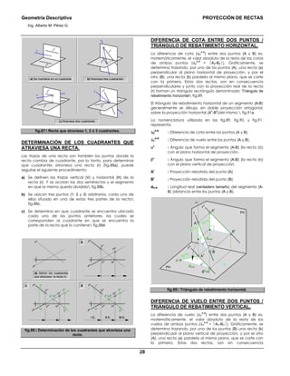 Geometría Descriptiva PROYECCIÓN DE RECTAS
Ing. Alberto M. Pérez G.
28
a) Se mantiene en un cuadrante
r r
v
r
h
r
r
h
r
v
r
r
h
r
v
b) Atraviesa tres cuadrantes
r
r
h
r
v
c) Atraviesa dos cuadrantes
fig.87. Recta que atraviesa 1, 2 ó 3 cuadrantes.
DETERMINACIÓN DE LOS CUADRANTES QUE
ATRAVIESA UNA RECTA.
Las trazas de una recta son también los puntos donde la
recta cambia de cuadrante, por lo tanto, para determinar
que cuadrantes atraviesa una recta (r) (fig.88a), puede
seguirse el siguiente procedimiento:
a) Se definen las trazas vertical (V) y horizontal (H) de la
recta (r). Y se acotan las dos semirrectas y el segmento
en que la misma queda dividida fig.88b.
b) Se ubican tres puntos (1; 2 y 3) arbitrarios, cada uno de
ellos situado en una de estas tres partes de la recta
fig.88c.
c) Se determina en que cuadrante se encuentra ubicado
cada uno de los puntos anteriores, los cuales se
corresponden al cuadrante en que se encuentra la
parte de la recta que lo contiene fig.88d.
a) Definir los cuadrantes
que atraviesa la recta (r)
Vv
Hh
Vh
rv
rh
Hv
rv
rh
b
Vv
Hh
Vh
rv
rh
Hv
2 v
=2h
3h
3v
1v
1h
2 v
=2h
II C.I C. III C.
Vv
Hh
Vh
rv
rh
Hv
3h
3v
1v
1h
dc
fig.88. Determinación de los cuadrantes que atraviesa una
recta.
DIFERENCIA DE COTA ENTRE DOS PUNTOS /
TRIÁNGULO DE REBATIMIENTO HORIZONTAL.
La diferencia de cota (∆Z
A-B
) entre dos puntos (A y B) es,
matemáticamente, el valor absoluto de la resta de las cotas
de ambos puntos (∆Z
A-B
= AZ-BZ). Gráficamente, se
determina trazando, por uno de los puntos (A), una recta (a)
perpendicular al plano horizontal de proyección, y por el
otro (B), una recta (b) paralela al mismo plano, que se corte
con la primera. Estas dos rectas, son en consecuencia
perpendiculares y junto con la proyección real de la recta
(r) forman un triángulo rectángulo denominado: Triángulo de
rebatimiento horizontal fig.89.
El triángulo de rebatimiento horizontal de un segmento (A-B)
generalmente se dibuja, en doble proyección ortogonal,
sobre la proyección horizontal (A
h
-B
h
)del mismo. fig.91a.
La nomenclatura utilizada en las fig.89, fig.90, y fig.91.
representa:
∆Z
A-B
: Diferencia de cota entre los puntos (A y B).
∆Y
A-B
: Diferencia de vuelo entre los puntos (A y B).
α0
: Ángulo que forma el segmento (A-B) (la recta (r))
con el plano horizontal de proyección.
β0
: Ángulo que forma el segmento (A-B) (la recta (r))
con el plano vertical de proyección.
A
r
: Proyección rebatida del punto (A).
B
r
: Proyección rebatida del punto (B).
dA-B : Longitud real (verdadero tamaño) del segmento (A-
B) (distancia entre los puntos (A y B).
α0
dA-B
dA-B
∆Z
A-B
∆Z
A-B
∆Z
A-B
B
h
=B
r
B
v
B
A
r
A
h
b
a
A
v
A
PH
PV
rv
rh
r
α0
fig.89. Triángulo de rebatimiento horizontal.
DIFERENCIA DE VUELO ENTRE DOS PUNTOS /
TRIÁNGULO DE REBATIMIENTO VERTICAL.
La diferencia de vuelo (∆Y
A-B
) entre dos puntos (A y B) es,
matemáticamente, el valor absoluto de la resta de los
vuelos de ambos puntos (∆Y
A-B
= AY-BY). Gráficamente, se
determina trazando, por uno de los puntos (B) una recta (b)
perpendicular al plano vertical de proyección, y por el otro
(A), una recta (a) paralela al mismo plano, que se corte con
la primera. Estas dos rectas, son en consecuencia
 