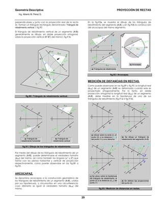 Geometría Descriptiva PROYECCIÓN DE RECTAS
Ing. Alberto M. Pérez G.
29
perpendiculares y junto con la proyección real de la recta
(r) forman un triángulo rectángulo denominado: Triángulo de
rebatimiento vertical. fig.90
El triángulo de rebatimiento vertical de un segmento (A-B)
generalmente se dibuja, en doble proyección ortogonal,
sobre la proyección vertical (A
v
-B
v
) del mismo fig.91b.
∆Y
A-B
dA-B
β0
β0
dA-B
∆Y
A-B
∆Y
A-B
A
v
=A
r
B
h
B
B
r
A
h
B
v
A
rv
rh
r
a
b
fig.90. Triángulo de rebatimiento vertical.
r
v
r
h
B
h
A
h
B
v
dA-B
α0
∆Z
A-B
∆Z
A-B
A
v
r
v
r
h
B
h
A
h
B
v
dA-B
β0
∆Y
A-B
∆Y
A-B
A
v
a) Triángulo de
rebatimiento horizontal
b) Triángulo de
rebatimiento vertical
fig.91. Dibujo de los triángulos de rebatimiento.
Por medio del dibujo de los triángulos de rebatimiento de un
segmento (A-B), puede determinarse el verdadero tamaño
(dA-B) del mismo; así como también los ángulos (αο
y β0
) que
forma con los planos horizontal y vertical de proyección
respectivamente, como puede observarse en las fig.89 a
fig.92.
ARCOCAPAZ.
Se denomina arcocapaz a la construcción geométrica de
los triángulos de rebatimiento de un segmento (A-B), unidos
por sus hipotenusas, y circunscritos en una circunferencia;
cuyo diámetro es igual al verdadero tamaño (dA-B) del
mismo.
En la fig.92a, se muestra el dibujo de los triángulos de
rebatimiento del segmento (A-B) y en fig.92b la construcción
del arcocapaz del mismo segmento.
β0
∆Z
A-B
r
v
B
v
A
v
dA-B
∆Y
A-B
a) Triángulos de rebatimiento
r
h
B
h
∆Y
A-B
∆Z
A-B
A
h
dA-B
α0
b) Arcocapaz
β0
r
h
∆Z
A-B
BA
r
v
dA-Bα0
∆Y
A-B
fig.92. Arcocapaz.
MEDICIÓN DE DISTANCIAS EN RECTAS.
Como puede observarse en las fig.89 y fig.90, la longitud real
(dA-B) de un segmento (A-B) es deformada cuando este es
proyectado ortogonalmente. Por lo tanto, en doble
proyección ortogonal la longitud real (dA-B) de un segmento
(A-B), debe medirse en la hipotenusa de uno de sus
triángulos de rebatimiento (fig.91a ó fig.91b).
b) Se dibuja un triángulo de
rebatimiento del segmento (A-B)
a) Ubicar sobre la recta (r), el
punto (2), a la distancia (d1-2)
del punto (1) y a su derecha
r
v
r
h
B
h
A
h
B
v
1
h
1
v
A
v
d1-2
r
v
r
h
B
h
A
h
B
v
∆Y
A-B
1
h
1
v
A
v
∆Y
A-B
r
v
B
v
d1-2
2
v
1
v
1
r 2
r
A
v
∆Y
A-B
d1-2
∆Y
A-B
r
v
B
v
1
v
A
v 1
r 2
r
r
h
B
h
A
h
∆Y
A-B
1
h
2
h
r
h
B
h
A
h
∆Y
A-B
1
h
d) Se definen las proyecciones
del punto (2)
c) Se ubica, sobre la hipotenusa
del triángulo de rebatimiento, el
punto (2) a la distancia (d1-2) del
punto (1)
fig.93. Medición de distancias en rectas.
 
