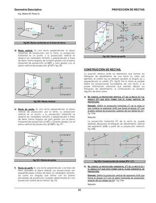 Geometría Descriptiva PROYECCIÓN DE RECTAS
Ing. Alberto M. Pérez G.
31
r
v
=r
h
B
v
=B
h
r=r
v
=r
h
B=B
v
=B
h
A=A
v
=A
h
α0
=β0
=00
A
v
=A
h
dA-B
dA-B
fig.99. Recta contenida en la línea de tierra.
d) Recta vertical. Es una recta perpendicular al plano
horizontal de proyección; por lo tanto, su proyección
horizontal es un punto, y su proyección vertical se
observa en verdadero tamaño y perpendicular a línea
de tierra; forma ángulos de noventa grados con el plano
horizontal de proyección (α0
=90
0
) y cero grados con el
plano vertical de proyección (β0
=0
0
) fig.100.
H=Hh
=Ah
=Bh
=rh
r
H
v
B
v
r
v
B
A
A
v
α=90
0
β=0
0
H
h
=A
h
=B
h
=r
h
r
v
A
v
dA-B
dA-B
dA-B
H
v
B
v
fig.100. Recta vertical.
e) Recta de punta. Es una recta perpendicular al plano
vertical de proyección; por lo tanto, su proyección
vertical es un punto, y su proyección horizontal se
observa en verdadero tamaño y perpendicular a línea
de tierra; forma ángulos de cero grados con el plano
horizontal de proyección (α0
=0
0
) y noventa grados con el
plano vertical de proyección (β0
=90
0
) fig.101.
r
α=0
0
β=90
0
B
r
h
V
h
V=Vv
=Av
=Bv
=rv
A
h
B
h
A
V
v
=A
v
=B
v
=r
v
r
h
A
hdA-B
dA-B
dA-B
V
h
B
h
fig.101. Recta de punta.
f) Recta de perfil. Es una recta perpendicular a la línea de
tierra (paralela al plano lateral); sus proyecciones son
perpendiculares a línea de tierra. Su verdadero tamaño,
así como los ángulos que forma con los planos
principales de proyección, pueden determinarse en una
proyección lateral de la misma fig.102.
Vh
=Hv
Z
β0
H
h
B
h
B
h
A
h
A
h
B
v
A
v
α0
Y
α0
+ β0
= 900
dA-B
r
v
=r
hrl
H
l
=H
h
B
l
A
l
V
v
=V
l
dA-B
A=A
l
r=r
l
r
h
B=B
l
r
v
B
h
A
h
H
v
=V
h
H=Hh
=Hl
V=Vv
=Vl
A
v
B
v
β0
α0
PL
PV
PH
fig.102. Recta de perfil.
CONSTRUCCIÓN DE RECTAS.
La posición relativa entre los elementos que forman los
triángulos de rebatimiento de una recta no varía; por
ejemplo: el cateto (∆Z) es siempre opuesto al ángulo (α) y
perpendicular al cateto (r
h
) fig.92. Por lo tanto es posible
definir las proyecciones incompletas de una recta, si se
posee información adicional que permita dibujar sus
triángulos de rebatimiento. A continuación se analizan
algunos de estos casos.
a) SE CONOCE LA PROYECCIÓN VERTICAL (r
V
) DE LA RECTA (r) Y EL
ÁNGULO (β0
) QUE ESTA FORMA CON EL PLANO VERTICAL DE
PROYECCIÓN.
Ejemplo: Definir la proyección horizontal (r
h
) de la recta (r)
que contiene al segmento (A-B) que forma el ángulo (β
0
) con
el plano vertical de proyección; estando (B) por detrás de (A)
fig.103a.
Solución:
La proyección horizontal (r
h
) de la recta (r), puede
definirse dibujando el triángulo de rebatimiento vertical
del segmento (A-B) a partir de su proyección vertical
fig.103b.
r
v
B
v
A
v
A
h
β0
β0
∆Y
A-B
∆Y
A-B
r
h
r
v
B
v
A
h
A
v
B
h
ba
fig.103. Construcción de rectas (PV + β0
).
b) SE CONOCE LA PROYECCIÓN HORIZONTAL (r
h
) DE LA RECTA (r) Y
EL ÁNGULO (α0
) QUE ESTA FORMA CON EL PLANO HORIZONTAL DE
PROYECCIÓN.
Ejemplo: Definir la proyección vertical del segmento (A-B) que
forma el ángulo (α
0
) con el plano horizontal de proyección;
estando (B) por debajo de (A) fig.104a.
Solución:
 