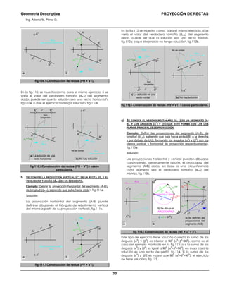 Geometría Descriptiva PROYECCIÓN DE RECTAS
Ing. Alberto M. Pérez G.
33
B
h
dA-B
∆Z
A-B
∆Z
A-B
r
v
r
h
B
h
A
v
A
h
B
v
r
h
A
h
A
v
dA-B
ba
fig.109. Construcción de rectas (PH + VT).
En la fig.110, se muestra como, para el mismo ejercicio, si se
varía el valor del verdadero tamaño (dA-B) del segmento
dado, puede ser que la solución sea una recta horizontal
fig.110a; o que el ejercicio no tenga solución fig.110b.
dA-B
No se cortan
dA-B
r
h
B
h
A
v
A
h
Son
tangentes
B
h
dA-B
∆Z
A-B
=0
r
v
r
h
A
h
A
v
B
v
dA-B
a) La solución es una
recta horizontal b) No hay solución
fig.110. Construcción de rectas (PH + VT)  casos
particulares.
f) SE CONOCE LA PROYECCIÓN VERTICAL (r
v
) DE LA RECTA (r), Y EL
VERDADERO TAMAÑO (dA-B) DE UN SEGMENTO.
Ejemplo: Definir la proyección horizontal del segmento (A-B),
de longitud (dA-B), sabiendo que sube hacia atrás fig.111a.
Solución:
La proyección horizontal del segmento (A-B) puede
definirse dibujando el triángulo de rebatimiento vertical
del mismo a partir de su proyección vertical fig.111b.
dA-B
∆Y
A-B
∆Y
A-B
r
h
r
v
B
v
A
h
A
v
B
h
B
v
r
v
A
v
A
h
dA-B
ba
fig.111. Construcción de rectas (PV + VT).
En la fig.112 se muestra como, para el mismo ejercicio, si se
varía el valor del verdadero tamaño (dA-B) del segmento
dado, puede ser que la solución sea una recta frontal
fig.112a; o que el ejercicio no tenga solución fig.112b.
dA-B
No se cortan
dA-B
r
v
B
v
A
h
A
v
Son
tangentes
B
v
dA-B
∆Y
A-B
=0
r
h
r
v
A
v
A
h
B
h
dA-B
a) La solución es una
recta frontal b) No hay solución
fig.112. Construcción de rectas (PV + VT)  casos particulares.
g) SE CONOCE EL VERDADERO TAMAÑO (dA-B) DE UN SEGMENTO (A-
B), Y LOS ÁNGULOS (α0
) Y (β0
) QUE ESTE FORMA CON LOS LOS
PLANOS PRINCIPALES DE PROYECCIÓN.
Ejemplo: Definir las proyecciones del segmento (A-B), de
longitud (dA-B), sabiendo que baja hacia atrás ((B) a la derecha
y por debajo de (A)), formando los ángulos (α
0
) y (β
0
) con los
planos vertical y horizontal de proyección respectivamente
fig.113a.
Solución:
Las proyecciones horizontal y vertical pueden dibujarse
construyendo, generalmente aparte, el arcocapaz del
segmento (A-B) dado, en base a una circunferencia
cuyo diámetro sea el verdadero tamaño (dA-B) del
mismo fig.113b.
dA-B
2) Se definen las
proyecciones del
segmento (A-B)
r
h
∆Y
A-B r
h
r
v
A
v
A
h
B
v
B
h
∆z
A-B
A
v
A
h
β0
α0
r
h
1) Se dibuja el
ARCOCAPAZ
∆Y
A-B
α0
β0
r
v
dA-B
∆z
A-B
(α+β < 90
0
)
ba
fig.113. Construcción de rectas (VT + α0
+ β0
).
Este tipo de ejercicio tiene solución cuando la suma de los
ángulos (α
0
) y (β
0
) es inferior a 90
0
(α
0
+β
0
<90
0
), como es el
caso del ejemplo mostrado en la fig.113; o si la suma de los
ángulos (α
0
) y (β
0
) es igual a 90
0
(α
0
+β
0
=90
0
), en cuyo caso la
solución es una recta de perfil fig.114. Si la suma de los
ángulos (α
0
) y (β
0
) es mayor que 90
0
(α
0
+β
0
>90
0
), el ejercicio
no tiene solución fig.115.
 