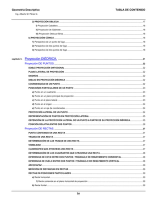 Geometría Descriptiva TABLA DE CONTENIDO
Ing. Alberto M. Pérez G.
iv
2) PROYECCIÓN OBLICUA ................................................................................................................................................17
i) Proyección Caballera ..................................................................................................................................................18
ii) Proyección de Gabinete .............................................................................................................................................18
iii) Proyección Oblicua Aérea.........................................................................................................................................18
b) PROYECCIÓN CÓNICA.........................................................................................................................................................18
1) Perspectiva de un punto de fuga......................................................................................................................................18
2) Perspectiva de dos puntos de fuga ..................................................................................................................................18
3) Perspectiva de tres puntos de fuga ..................................................................................................................................18
capítulo 3. Proyección DIÉDRICA. ..................................................................................................................................................21
Proyección DE PUNTOS.........................................................................................................................................................22
DOBLE PROYECCIÓN ORTOGONAL ......................................................................................................................................22
PLANO LATERAL DE PROYECCIÓN .......................................................................................................................................22
DIEDROS ....................................................................................................................................................................................22
DIBUJO EN PROYECCIÓN DIÉDRICA .....................................................................................................................................22
COORDENADAS DE UN PUNTO ..............................................................................................................................................22
POSICIONES PARTICULARES DE UN PUNTO .......................................................................................................................23
a) Punto en un cuadrante .....................................................................................................................................................23
b) Punto en un plano principal de proyección.......................................................................................................................23
c) Punto en el plano lateral...................................................................................................................................................23
d) Punto en el origen ............................................................................................................................................................24
e) Punto en un eje de coordenadas......................................................................................................................................24
PROYECCIÓN LATERAL DE UN PUNTO.................................................................................................................................24
REPRESENTACIÓN DE PUNTOS EN PROYECCIÓN LATERAL ............................................................................................25
OBTENCIÓN DE LA PROYECCIÓN LATERAL DE UN PUNTO A PARTIR DE SU PROYECCIÓN DIÉDRICA......................25
POSICIÓN RELATIVA ENTRE DOS PUNTOS ..........................................................................................................................26
Proyección DE RECTAS.........................................................................................................................................................27
PUNTO CONTENIDO EN UNA RECTA .....................................................................................................................................27
TRAZAS DE UNA RECTA..........................................................................................................................................................27
DETERMINACIÓN DE LAS TRAZAS DE UNA RECTA.............................................................................................................27
VISIBILIDAD ...............................................................................................................................................................................27
CUADRANTES QUE ATRAVIESA UNA RECTA .......................................................................................................................27
DETERMINACIÓN DE LOS CUADRANTES QUE ATRAVIESA UNA RECTA..........................................................................28
DIFERENCIA DE COTA ENTRE DOS PUNTOS / TRIÁNGULO DE REBATIMIENTO HORIZONTAL.....................................28
DIFERENCIA DE VUELO ENTRE DOS PUNTOS / TRIÁNGULO DE REBATIMIENTO VERTICAL........................................28
ARCOCAPAZ..............................................................................................................................................................................29
MEDICIÓN DE DISTANCIAS EN RECTAS ................................................................................................................................29
RECTAS EN POSICIONES PARTICULARES ...........................................................................................................................30
a) Recta horizontal................................................................................................................................................................30
1) Recta contenida en el plano horizontal de proyección...............................................................................................30
b) Recta frontal .....................................................................................................................................................................30
 