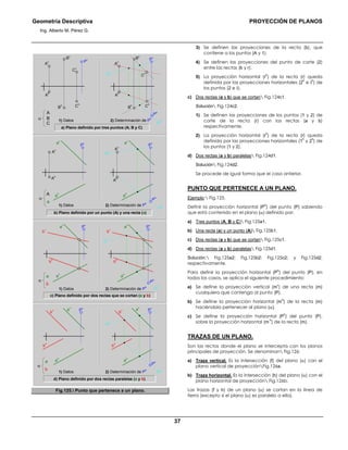 Geometría Descriptiva PROYECCIÓN DE PLANOS
Ing. Alberto M. Pérez G.
37
A
h
P
h
P
v
C
h
C
v
B
h
B
v
m
h
m
v
A
v
a) Plano definido por tres puntos (A; B y C)
2) Determinación de P
h
1) Datos
A
h
P
v
C
h
C
v
B
h
B
v
A
v
α
A
C
B
b) Plano definido por un punto (A) y una recta (a)
2) Determinación de P
h
1) Datos
P
h
m
h
m
v
a
v
a
h
A
v
A
h
P
va
v
a
h
A
v
A
h
P
v
α
a
A
c) Plano definido por dos rectas que se cortan (a y b)
2) Determinación de P
h
1) Datos
P
h
m
h
m
v
P
v
a
h
a
v
b
v
b
h
P
v
a
h
a
v
b
v
b
h
α
b
a
d) Plano definido por dos rectas paralelas (a y b)
2) Determinación de P
h
1) Datos
a
h
b
h
a
v
b
v
m
v
m
h
P
h
P
v
a
h
b
h
a
v
b
v P
v
α
b
a
Fig.125. Punto que pertenece a un plano.
3) Se definen las proyecciones de la recta (b), que
contiene a los puntos (A y 1).
4) Se definen las proyecciones del punto de corte (2)
entre las rectas (b y r).
5) La proyección horizontal (r
h
) de la recta (r) queda
definida por las proyecciones horizontales (2
h
e Ι
h
) de
los puntos (2 e Ι).
c) Dos rectas (a y b) que se cortan Fig.124c1.
Solución Fig.124c2.
1) Se definen las proyecciones de los puntos (1 y 2) de
corte de la recta (r) con las rectas (a y b)
respectivamente.
2) La proyección horizontal (r
h
) de la recta (r) queda
definida por las proyecciones horizontales (1
h
y 2
h
) de
los puntos (1 y 2).
d) Dos rectas (a y b) paralelas Fig.124d1.
Solución Fig.124d2.
Se procede de igual forma que el caso anterior.
PUNTO QUE PERTENECE A UN PLANO.
Ejemplo: Fig.125.
Definir la proyección horizontal (P
h
) del punto (P) sabiendo
que está contenido en el plano (α) definido por:
a) Tres puntos (A; B y C) Fig.125a1.
b) Una recta (a) y un punto (A) Fig.125b1.
c) Dos rectas (a y b) que se cortan Fig.125c1.
d) Dos rectas (a y b) paralelas Fig.125d1.
Solución: Fig.125a2; Fig.125b2; Fig.125c2; y Fig.125d2,
respectivamente.
Para definir la proyección horizontal (P
h
) del punto (P), en
todos los casos, se aplica el siguiente procedimiento:
a) Se define la proyección vertical (m
v
) de una recta (m)
cualquiera que contenga al punto (P).
b) Se define la proyección horizontal (m
h
) de la recta (m)
haciéndola pertenecer al plano (α).
c) Se define la proyección horizontal (P
h
) del punto (P),
sobre la proyección horizontal (m
h
) de la recta (m).
TRAZAS DE UN PLANO.
Son las rectas donde el plano se intercepta con los planos
principales de proyección. Se denominan Fig.126:
a) Traza vertical. Es la intersección (f) del plano (α) con el
plano vertical de proyecciónFig.126a.
b) Traza horizontal. Es la intersección (h) del plano (α) con el
plano horizontal de proyección Fig.126b.
Las trazas (f y h) de un plano (α) se cortan en la línea de
tierra (excepto si el plano (α) es paralelo a ella).
 