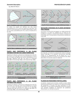 Geometría Descriptiva PROYECCIÓN DE PLANOS
Ing. Alberto M. Pérez G.
39
f
h
=h
v
f
v
h
h
h
1h
h
1v
h
3h
h
2h
h
3v
h
2v
α
h = h
h
f = f
v
h
4
h
3
h
2
h
1
h // h
1
// h
2
// h
3
// h
4
...
fig.131. Paralelismo entre rectas características horizontales.
Un plano (α) puede ser definido por dos rectas
características (f
1
y h
1
), como se muestra en la fig.132a. Y las
trazas (f y h) de este plano (α), pueden determinarse a partir
de sus rectas características (f
1
y h
1
), como se muestra en la
fig.132b.
b) Trazas del planoa) Plano definido por rectas características
P
α
f
1
h
1
f
1h
h
1h
h
1v
f
1v
P
h
P
v
P
h
P
v
f
h
=h
v
f
1h
h
1h
h
1v
h
h
// h
1h
f
v
// f
1v
f
1v
α
f
1
h
1
fig.132. Plano (α) definido por rectas (f
1
y h
1
) características.
PUNTO QUE PERTENECE A UN PLANO
DEFINIDO POR RECTAS CARACTERÍSTICAS.
Siguiendo el método ya descrito en el ejemplo de la Fig.125,
se muestra, en la fig.133b, como hacer pertenecer un punto
(P) a un plano (α) definido por rectas características (f y h)
(fig.133a); utilizando para ello una recta: (r) cualquiera
(fig.133b1); (f
1
) frontal (fig.133b2); ú (h
1
) horizontal (fig.133b3).
h
h
P
v
h
v
f
h
f
1h
f
1v
f
v
P
h
h
h
P
v
h
v
f
h
f
v
h
1h
h
1v
P
h
h
h
r
h
r
v
P
h
P
v
h
v
f
h
f
v
P
v
h
h
h
v
f
h
f
v
a) Definir (P
h
),
estando (P)
contenido (α) b) Determinación de (P
h
) por medio de una recta
3) horizontal (h
1
)2) frontal (f
1
)1) cualquiera (r)
fig.133. Punto que pertenece a un plano definido por rectas
características.
PUNTO QUE PERTENECE A UN PLANO
DEFINIDO POR TRAZAS.
Siguiendo el método ya descrito en el ejemplo de la Fig.125,
se muestra, en la fig.134, como hacer pertenecer un punto
(P) a un plano (α) definido por trazas (f y h) (fig.134a),
utilizando para ello una recta: (r) cualquiera (fig.134b1); (f
1
)
frontal (fig.134b2); ú (h
1
) horizontal (fig.134b3).
a) Definir (P
h
),
estando (P)
contenido (α) b) Determinación de (P
h
) por medio de una recta
P
h
P
v
P
v
P
h
P
v
P
v
P
h
3) horizontal (h
1
)2) frontal (f
1
)1) cualquiera (r)
α
h
f
h
h
fh
=hv
f
v
h
h
r
v
r
h
f
v
h
h
f
1h
f
1v
f
v
h
1h
h
1v
h
h
f
v
fig.134. Punto contenido en un plano definido por trazas.
NOTACIÓN CONVENIDA DE PLANOS DEFINIDOS
POR TRAZAS.
Una forma convencional de designar, en doble proyección
ortogonal, a un plano (α), definido por sus trazas (f y h),
consiste en cambiar su nomenclatura teórica, mostrada en
la fig.135a, por la nomenclatura convencional mostrada en
la fig.135b
a) Notación teórica
del plano (α)
h
h
f
h
= h
v
f
v
f
h
α
b) Notación
convencional del plano (α)
α
h
α
v
fig.135. Notación teórica y convencional de un plano (α).
En la fig.136, se muestra la comparación entre la notación
teórica (fig.136a) y la notación convencional (fig.136b)
usadas en la representación de los planos (α; β; y γ),
pudiéndose apreciar en la misma, la conveniencia de utilizar
esta última, la cual será usada en adelante.
f
1
h
1β
f
h
α
f
2
h
2γ
h
h
=f
2h
=h
2v
f
h
=h
v
=f
1h
=h
1v
=
h
2h
f
2v
f
1v
h
1h
f
v
α
hγ
h
γ
v
β
v
β
h
α
v
a) Notación teórica de
los planos (α; β y γ)
b) Notación convencional
de los planos (α; β y γ)
fig.136. Notación teórica y convencional
de los planos (α; β y γ).
PLANOS EN POSICIONES PARTICULARES.
Los planos, al igual que las rectas, pueden ocupar ciertas
posiciones particulares con respecto a los planos principales
de proyección. El estudio de estas posiciones es muy
importante; ya que poseen propiedades proyectivas propias
que permiten simplificar la resolución de problemas
relacionados con este tipo de planos.
 