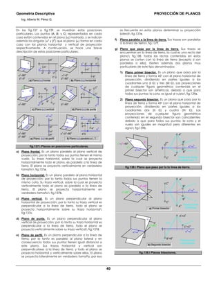 Geometría Descriptiva PROYECCIÓN DE PLANOS
Ing. Alberto M. Pérez G.
40
En las fig.137 a fig.139, se muestran estas posiciones
particulares. Los puntos (A; B; y C) representados en cada
caso están contenidos en el plano (α) mostrado, y se indican
además los ángulos (α0
y β
0
) que el plano (α) forma en cada
caso con los planos horizontal y vertical de proyección
respectivamente. A continuación, se hace una breve
descripción de estas posiciones particulares:
c) Plano (α) vertical
e) Plano (α) de perfil
a) Plano (α) frontal b) Plano (α) horizontal
α
v
α
v
α
h
α
h
α0
=00
β0
=900
α0
=900
β0
=00
Bv
Cv
Bh
Ah
Av
Bh
Ch
Bv
Av
Ah
α
α
d) Plano (α) de punta
α
v
α
h
β0
=900
α0
=900
α
α α
v
α
h
Bv
Ch
Cv
Bh
Ah
Av
α
v α
v
Bh
Cv
Ch
Bv
β0
β0
Av
Ah
α
h
α0
α0
f) Plano (α) paralelo a L.T.
α
v
α
h
α
v
=α
h
α
v
α
hα
h
α0
+β0
=900
α0
=900
β0
=900
PL
Av
Ah
Bh
Cv
Ch
Bv
Av
Ah
αα
Bh
Bv
α
v
α
h
Ch
Cv
fig.137. Planos en posiciones particulares.
a) Plano frontal. Es un plano paralelo al plano vertical de
proyección; por lo tanto todos sus puntos tienen el mismo
vuelo. Su traza horizontal, sobre la cual se proyecta
horizontalmente todo el plano, es paralela a la línea de
tierra. El plano se proyecta verticalmente en verdadero
tamaño fig.137a.
b) Plano horizontal. Es un plano paralelo al plano horizontal
de proyección; por lo tanto todos sus puntos tienen la
misma cota. Su traza vertical, sobre la cual se proyecta
verticalmente todo el plano es paralela a la línea de
tierra. El plano se proyecta horizontalmente en
verdadero tamaño fig.137b.
c) Plano vertical. Es un plano perpendicular al plano
horizontal de proyección; por lo tanto su traza vertical es
perpendicular a la línea de tierra, todo el plano se
proyecta horizontalmente sobre su traza horizontal
fig.137c.
d) Plano de punta. Es un plano perpendicular al plano
vertical de proyección; por lo tanto su traza horizontal es
perpendicular a la línea de tierra, todo el plano se
proyecta verticalmente sobre su traza vertical fig.137d.
e) Plano de perfil. Es un plano perpendicular a la línea de
tierra; por lo tanto es paralelo al plano lateral y en
consecuencia todos sus puntos tienen igual distancia a
este plano. Sus trazas horizontal y vertical son
perpendiculares a la línea de tierra, y todo el plano se
proyecta horizontal y verticalmente sobre ellas. El plano
se proyecta lateralmente en verdadero tamaño, por eso
es frecuente en estos planos determinar su proyección
lateral fig.137e.
f) Plano paralelo a la línea de tierra. Sus trazas son paralelas
a la línea de tierra fig.137f.
g) Plano que pasa por la línea de tierra. Sus trazas se
encuentran en la línea de tierra, la cual es una recta del
plano fig.138. Todas las rectas contenidas en estos
planos se cortan con la línea de tierra (excepto si son
paralelas a ella). Existen además dos planos muy
particulares de este tipo denominados:
1) Plano primer bisector. Es un plano que pasa por la
línea de tierra y forma 450 con el plano horizontal de
proyección, dividiendo en partes iguales a los
cuadrantes uno (Ι C) y tres (ΙΙΙ C). Las proyecciones
de cualquier figura geométrica contenida en el
primer bisector son simétricas; debido a que para
todos sus puntos: la cota, es igual al vuelo fig.139a.
2) Plano segundo bisector. Es un plano que pasa por la
línea de tierra y forma 450 con el plano horizontal de
proyección. dividiendo en partes iguales a los
cuadrantes dos (ΙΙ C) y cuatro (IV C). Las
proyecciones de cualquier figura geométrica
contenida en el segundo bisector son coincidentes;
debido a que para todos sus puntos: la cota y el
vuelo son iguales en magnitud pero diferentes en
signo fig.139b.
Todas sus rectas
se cortan con L.T.
α0
+β0
=900
α
v
=α
h
C
v
C
h
B
h
B
v
A
h
A
v
α
v
=α
h
β0
α0
α
r
h
r
v
fig.138. Plano que pasa por la la línea de tierra.
Proyecciones
coincidentes
Proyecciones
simétricas
β0
=45
0
α0
=45
0 α
v
=α
h
C
v
C
h
B
h
B
v
r
h
r
v
A
h
A
v
b) Segundo bisector
α
v
=α
h
r
v
=r
h
C
v
=C
h
B
v
=B
h
A
v
=A
h
α0
=45
0
α
v
=α
h
α
α
v
=α
h
α
a) Primer bisector
fig.139. Planos bisectores.
 