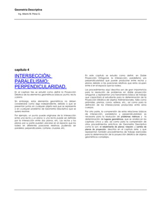 Geometría Descriptiva
Ing. Alberto M. Pérez G.
capítulo 4
INTERSECCIÓN;
PARALELISMO;
PERPENDICULARIDAD.
En el capítulo tres se estudió como definir la Proyección
Diédrica de los elementos geométricos básicos: punto; recta
y plano.
Sin embargo, estos elementos geométricos no deben
considerarse como algo independiente, debido a que se
presentan juntos en cualquier objeto real que se represente
o en cualquier problema de Geometría Descriptiva que se
quiera resolver.
Por ejemplo, un punto puede originarse de la intersección
entre una recta y un plano; o una recta puede ser definida
por la intersección entre dos planos, etc. Las rectas y los
planos por su parte pueden ubicarse en el espacio que los
rodea en diferentes posiciones relativas; pudiendo ser
paralelos; perpendiculares, cortarse, cruzarse, etc.
En este capítulo se estudia como definir, en Doble
Proyección Ortogonal, la intersección, paralelismo y/o
perpendicularidad que puede producirse entre rectas y
planos debido a las posiciones relativas que estos ocupen
entre sí en el espacio que los rodea.
Los procedimientos aquí descritos son de gran importancia
para la resolución de problemas en doble proyección
ortogonal, y representan una herramienta básica de trabajo
que capacitará al estudiante para la determinación de la
Proyección Diédrica de objetos tridimensionales, tales como
pirámides, prismas, conos, esferas, etc., así como para la
definición de las intersecciones producidas entre estos
cuerpos.
Por otra parte, la comprensión de estas relaciones básicas
de intersección, paralelismo y perpendicularidad, es
necesaria para la resolución de problemas métricos y la
determinación de lugares geométricos, que se analiza en los
capítulos cinco y seis; así como para la comprensión de
otros procedimientos prácticos de Geometría Descriptiva
como lo son: el rebatimiento de planos; rotación; y cambio de
planos de proyección, descritos en el capítulo siete, y que
representan también procedimientos de trabajo esenciales
para la determinación de la proyección diédrica de objetos
geométricos complejos.
 