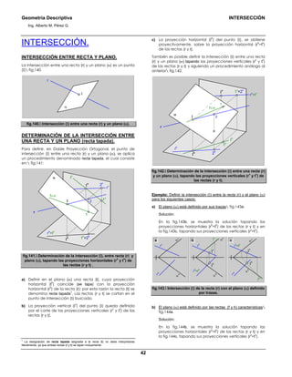 Geometría Descriptiva INTERSECCIÓN
Ing. Alberto M. Pérez G.
42
INTERSECCIÓN.
INTERSECCIÓN ENTRE RECTA Y PLANO.
La intersección entre una recta (r) y un plano (α) es un punto
(Ι) fig.140.
r
Ι
α
fig.140. Intersección (Ι) entre una recta (r) y un plano (α).
DETERMINACIÓN DE LA INTERSECCIÓN ENTRE
UNA RECTA Y UN PLANO (recta tapada).
Para definir, en Doble Proyección Ortogonal, el punto de
intersección (Ι) entre una recta (r) y un plano (α), se aplica
un procedimiento denominado recta tapada, el cual consiste
en: fig.141:
rh
=th
r
rv
t∈α
tv
1
2v
1v
2
1h
=2h
α
Ι
v
Ι
Ι
h
fig.141. Determinación de la intersección (Ι), entre recta (r) y
plano (α), tapando las proyecciones horizontales (r
h
y t
h
) de
las rectas (r y t) .
a) Definir en el plano (α) una recta (t), cuya proyección
horizontal (t
h
) coincide (se tapa) con la proyección
horizontal (r
h
) de la recta (r); por esta razón la recta (t) se
denomina recta tapada
1
. Las rectas (r y t) se cortan en el
punto de intersección (Ι) buscado.
b) La proyección vertical (Ι
v
) del punto (Ι) queda definida
por el corte de las proyecciones verticales (r
v
y t
v
) de las
rectas (r y t).
1
La designación de recta tapada asignada a la recta (t) no debe interpretarse
literalmente, ya que ambas rectas (r y t) se tapan mutuamente.
c) La proyección horizontal (Ι
h
) del punto (Ι), se obtiene
proyectivamente, sobre la proyección horizontal (r
h
=t
h
)
de las rectas (r y t).
También es posible definir la intersección (Ι) entre una recta
(r) y un plano (α) tapando las proyecciones verticales (r
v
y t
v
)
de las rectas (r y t) y siguiendo un procedimiento análogo al
anterior fig.142.
rv
=tv
r
rh
t∈α
th
1
2h
1h
2
1v
=2v
α
Ι
Ιv
Ιh
fig.142. Determinación de la intersección (Ι) entre una recta (r)
y un plano (α), tapando las proyecciones verticales (r
v
y t
v
) de
las rectas (r y t).
Ejemplo: Definir la intersección (Ι) entre la recta (r) y el plano (α)
para los siguientes casos:
a) El plano (α) está definido por sus trazas fig.143a.
Solución:
En la fig.143b, se muestra la solución tapando las
proyecciones horizontales (r
h
=t
h
) de las rectas (r y t) y en
la fig.143c, tapando sus proyecciones verticales (r
v
=t
v
).
r
h
r
v
α
v
α
h
Ι
v
Ι
h
α
v
α
h
r
v
=t
v
t
h
r
h
Ι
h
Ι
v
α
v
α
h
r
h
=t
h
t
v
r
v
a b c
fig.143. Intersección (Ι) de la recta (r) con el plano (α) definido
por trazas.
b) El plano (α) está definido por las rectas (f y h) características
fig.144a.
Solución:
En la fig.144b, se muestra la solución tapando las
proyecciones horizontales (r
h
=t
h
) de las rectas (r y t) y en
la fig.144c, tapando sus proyecciones verticales (r
v
=t
v
).
 
