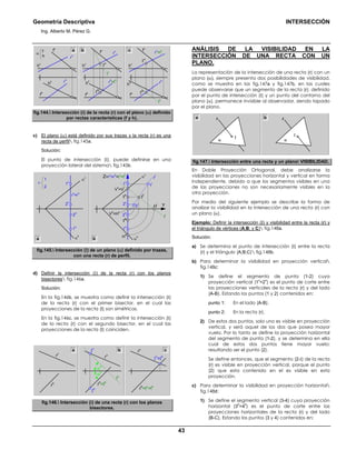 Geometría Descriptiva INTERSECCIÓN
Ing. Alberto M. Pérez G.
43
r
v
=t
v
r
h
=t
h
h
v
h
v
h
v
h
hh
h
h
h
f
h
f
h
f
h
f
v
f
vf
v
t
h
t
v
r
v
r
h
Ιh
Ιv
Ιv
Ιh
r
h
r
v
α
f
h
a b c
fig.144. Intersección (Ι) de la recta (r) con el plano (α) definido
por rectas características (f y h).
c) El plano (α) está definido por sus trazas y la recta (r) es una
recta de perfil fig.145a.
Solución:
El punto de intersección (Ι), puede definirse en una
proyección lateral del sistema fig.145b.
2
h
2
v
1
v
1
h
α
h
α
v
2
h
2
l2
v
r
v
=r
h
Ιl
H
l
H
h
V
h
=H
v
V
v
=V
l
Ιh
Ιv
rl
1
l1
v
1
h
α
h
Z=r
v
=r
h
=t
v
=t
h
Y
tl
α
v
r
2
1
a b
fig.145. Intersección (Ι) de un plano (α) definido por trazas,
con una recta (r) de perfil.
d) Definir la intersección (Ι) de la recta (r) con los planos
bisectores fig.146a.
Solución:
En la fig.146b, se muestra como definir la intersección (Ι)
de la recta (r) con el primer bisector, en el cual las
proyecciones de la recta (t) son simétricas.
En la fig.146c, se muestra como definir la intersección (Ι)
de la recta (r) con el segundo bisector, en el cual las
proyecciones de la recta (t) coinciden.
Ι
v
=Ιh
Ι
v
Ι
h
rh
rv
α0
α0
rh
=tv
=th
rh
=th
tv
rv
rva b c
fig.146. Intersección (Ι) de una recta (r) con los planos
bisectores.
ANÁLISIS DE LA VISIBILIDAD EN LA
INTERSECCIÓN DE UNA RECTA CON UN
PLANO.
La representación de la intersección de una recta (r) con un
plano (α), siempre presenta dos posibilidades de visibilidad,
como se muestra en las fig.147a y fig.147b, en las cuales
puede observarse que un segmento de la recta (r), definido
por el punto de intersección (Ι) y un punto del contorno del
plano (α), permanece invisible al observador, siendo tapado
por el plano.
ba
α
Ι
r
α
Ι
r
fig.147. Intersección entre una recta y un plano VISIBILIDAD.
En Doble Proyección Ortogonal, debe analizarse la
visibilidad en las proyecciones horizontal y vertical en forma
independiente, debido a que los segmentos visibles en una
de las proyecciones no son necesariamente visibles en la
otra proyección.
Por medio del siguiente ejemplo se describe la forma de
analizar la visibilidad en la intersección de una recta (r) con
un plano (α).
Ejemplo: Definir la intersección (Ι) y visibilidad entre la recta (r) y
el triángulo de vértices (A;B; y C) fig.148a.
Solución:
a) Se determina el punto de intersección (Ι) entre la recta
(r) y el triángulo (A;B;C) fig.148b.
b) Para determinar la visibilidad en proyección vertical
fig.148c:
1) Se define el segmento de punta (1-2) cuya
proyección vertical (1
v
=2
v
) es el punto de corte entre
las proyecciones verticales de la recta (r) y del lado
(A-B). Estando los puntos (1 y 2) contenidos en:
punto 1: En el lado (A-B).
punto 2: En la recta (r).
2) De estos dos puntos, solo uno es visible en proyección
vertical, y será aquel de los dos que posea mayor
vuelo. Por lo tanto se define la proyección horizontal
del segmento de punta (1-2), y se determina en ella
cual de estos dos puntos tiene mayor vuelo;
resultando ser el punto (2).
Se define entonces, que el segmento (2-Ι) de la recta
(r) es visible en proyección vertical, porque el punto
(2) que esta contenido en el es visible en esta
proyección.
c) Para determinar la visibilidad en proyección horizontal
fig.148d:
1) Se define el segmento vertical (3-4) cuya proyección
horizontal (3
h
=4
h
) es el punto de corte entre las
proyecciones horizontales de la recta (r) y del lado
(B-C). Estando los puntos (3 y 4) contenidos en:
 