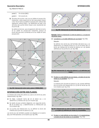 Geometría Descriptiva INTERSECCIÓN
Ing. Alberto M. Pérez G.
44
punto 3: En el lado (B-C).
punto 4: En la recta (r).
2) De estos dos puntos, solo uno es visible en proyección
horizontal, y será aquel de los dos que posea mayor
cota. Por lo tanto se define la proyección vertical del
segmento vertical (3-4), y se determina en ella cual
de estos dos puntos tiene mayor cota; resultando ser
el punto (4).
Se define entonces, que el segmento (4-Ι) de la recta
(r) es visible en proyección horizontal, porque el
punto (4) que esta contenido en el es visible en esta
proyección.
B
h
A
h
B
v
r
v
r
h
C
h
C
v
A
v a b
4
v
3
v
3
h
=4
h
B
h
Ι
v
Ι
h
A
h
B
v
r
v
r
h
C
h
C
v
A
vc d
B
h
Ι
v
Ι
h
A
h
t
h
B
v
r
v
=t
v
r
h
C
h
C
v
A
v
1
h
1
v
=2
v
B
h
Ι
v
Ι
h
A
h
B
v
r
v
r
h
C
h
C
v
A
v
2
h
fig.148. Intersección entre recta y plano VISIBILIDAD.
INTERSECCIÓN ENTRE DOS PLANOS.
La intersección entre dos planos (α y β) es una recta (i), para
determinarla fig.149a:
a) Se elige, cualquier recta (a) en el plano (α), y se
determina su intersección (Ι) con el plano (β).
b) Se repite el paso anterior eligiendo una segunda recta,
(b) en el plano (α), y determinando su intersección (J)
con el plano (β).
c) Los puntos de intersección (Ι y J) definen la recta de
intersección (i) entre los planos (α y β).
Las rectas (a y b) también pueden ser elegidas en el plano
(β) y ser interceptadas con el plano (α) fig.149b.
α
β
i
Ι
J
b
a
a b
α
β
i
Ι
J b
a
fig.149. Intersección (i) entre dos planos (α y β).
Ejemplo: Definir la intersección (i) entre los planos (α y β) para los
siguientes casos:
a) Los planos (α y β) están definidos por sus trazas fig.150a.
Solución:
Se definen dos rectas (a y b) frontales del plano (α), y se
determinan sus intersecciones (Ι y J) con el plano (β). La
recta de intersección (i) entre los planos (α y β) queda
definida por los puntos (Ι y J) fig.150b.
β
h
β
v
α
v
α
h
ih
b
h
=t
1h
a
h
=t
h
J
v
b
v
a
v
J
h
I
v
t
1v
t
v
I
h
iv
β
h
β
v
α
v
α
h
a b
fig.150. Intersección (i), entre dos planos (α y β) definidos por
trazas.
b) El plano (α) está definido por sus trazas, y el plano (β) por las
rectas (a y b) paralelas fig.151a.
Solución:
La intersección (Ι) entre los planos (α y β), queda definida
por los puntos de intersección (Ι y J) de las rectas (a y b)
con el plano (α) fig.151b.
a
v
b
v
α
v
α
h
a
h
b
h
β
a
b//a
t
h
t
1h
b
v
=t
1v
a
v
=t
v
α
v
α
h
ih
J
h
J
v
Ι
h
Ι
viv
a
h
b
h
a b
fig.151. Intersección (i), entre un plano (α) definido por trazas,
y un plano (β) definido por rectas (a y b) paralelas.
c) El plano (α) está definido por las rectas (f y h) características,
y el plano (β) por las rectas (a y b) paralelas fig.152a.
 