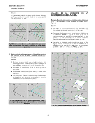 Geometría Descriptiva INTERSECCIÓN
Ing. Alberto M. Pérez G.
45
Solución:
La intersección (Ι) entre los planos (α y β), queda definida
por los puntos de intersección (Ι y J) de las rectas (a y b)
con el plano (α) fig.152b.
a
v
b
v
h
h
h
h
f
hf
h
h
v
h
v
f
v
f
v
α
f
h
a
v
=t
v
a
h
b
v
=t
1v
ih
iv
b
h
t
h
t
1h
J
v
Ι
h
Ι
v
β
a
b//a
a
h
b
h
J
h
a b
fig.152. Intersección (i), entre un plano (α) definido por rectas
(f y h) características, y un plano (β) definido por rectas (a y b)
paralelas.
d) El plano (α) está definido por trazas, y el plano (β) es un plano
que pasa por la línea de tierra y contiene al punto (A)
fig.153a.
Solución:
1) Se traza, por el punto (A), una recta (r) cualquiera del
plano (α); es decir, cualquier recta (r) que pase por el
punto (A) y se corte con la línea de tierra fig.153b.
2) Se define la intersección (Ι) de la recta (r) con el
plano (α).
3) Se define la intersección (J) del plano (α) con la línea
de tierra.
4) Los puntos (Ι y J) están contenidos simultáneamente
en los planos (α y β), por lo tanto definen a la recta
de intersección (Ι) entre ambos planos.
αv
αhA
h
r
h t
h
r
v
=t
v
ih
iv
J
v
=J
h
Ι
h
Ι
v
A
v
αv
αh
A
h
A
va b
fig.153. Intersección (i) de un plano (α) definido por trazas,
con un plano (β) que pasa por la línea de tierra y contiene a un
punto (A).
ANÁLISIS DE LA VISIBILIDAD EN LA
INTERSECCIÓN DE DOS PLANOS.
Ejemplo: Definir la intersección y visibilidad entre el triángulo
(A;B;C) y el cuadrilátero (1;2;3;4) contenido en el plano (1;2;3)
fig.154a.
Solución:
a) Se define la proyección horizontal (1
h
) del vértice (1),
haciéndolo pertenecer al plano (1;2;3) fig.154b.
b) Se definen las intersecciones: (Ι) de la recta (A-B) con el
cuadrilátero (1;2;3;4); y (J) de la recta (2-3) con el
triángulo (A;B;C). El segmento (Ι-J) pertenece a los dos
planos, y si está contenido en el primer cuadrante
siempre es visible en ambas proyecciones fig.154c.
c) Se define la visibilidad de la intersección entre las dos
figuras planas, por medio del análisis de visibilidad de la
intersección de las rectas: (A-B) con el cuadrilátero
(1;2;3;4); y (2-3) con el triángulo (A;B;C) fig.154d.
B
v
C
h
1
h
4
v
3
h
4
h
2
v
B
h
A
h
B
v
3
v
A
v
1
v
C
v
B
v
C
h
1
h
4
v
3
h
4
h
2
v
B
h
A
h
B
v
J
h
J
v
Ι
h
Ι
v
3
v
A
v
1
v
C
v
2
h
c
C
h
1
h
4
v
3
h
4
h
2
v
B
h
A
h
3
v
A
v
1
v
C
v
2
h
d
2
h
a
C
h
4
v
3
h
4
h
2
v
B
h
A
h
3
v
A
v
1
v
C
v
2
h
b
J
h
J
v
Ι
h
Ι
v
fig.154. Intersección y visibilidad de dos planos ejemplo.
 