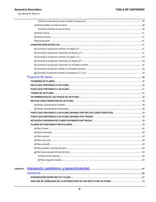 Geometría Descriptiva TABLA DE CONTENIDO
Ing. Alberto M. Pérez G.
v
1) Recta contenida en el plano vertical de proyección...................................................................................................30
c) Recta paralela a la línea de tierra.....................................................................................................................................30
1) Recta contenida la línea de tierra ..............................................................................................................................30
d) Recta vertical....................................................................................................................................................................31
e) Recta de punta .................................................................................................................................................................31
f) Recta de perfil ...................................................................................................................................................................31
CONSTRUCCIÓN DE RECTAS .................................................................................................................................................31
a) Conocida la proyección vertical y el ángulo (β
o
)...............................................................................................................31
b) Conocida la proyección horizontal y el ángulo (α
o
) ..........................................................................................................31
c) Conocida la proyección vertical y el ángulo (α
o
)...............................................................................................................32
d) Conocida la proyección horizontal y el ángulo (β
o
) ..........................................................................................................32
e) Conocida la proyección horizontal y el verdadero tamaño...............................................................................................32
f) Conocida la proyección vertical y el verdadero tamaño....................................................................................................33
g) Conocido el verdadero tamaño y los ángulos (α
o
) y (β
o
)..................................................................................................33
Proyección DE planos..............................................................................................................................................................35
TEOREMAS DE PLANOS ..........................................................................................................................................................36
RECTA QUE PERTENECE A UN PLANO.................................................................................................................................36
PUNTO QUE PERTENECE A UN PLANO.................................................................................................................................37
TRAZAS DE UN PLANO ............................................................................................................................................................37
DETERMINACIÓN DE LAS TRAZAS DE UN PLANO...............................................................................................................38
RECTAS CARACTERÍSTICAS DE UN PLANO.........................................................................................................................38
a) Rectas características frontales .......................................................................................................................................38
b) Rectas características horizontales..................................................................................................................................38
PUNTO QUE PERTENECE A UN PLANO DEFINIDO POR RECTAS CARACTERÍSTICAS ...................................................39
PUNTO QUE PERTENECE A UN PLANO DEFINIDO POR TRAZAS ......................................................................................39
NOTACIÓN CONVENIDA DE PLANOS DEFINIDOS POR TRAZAS ........................................................................................39
PLANOS EN POSICIONES PARTICULARES...........................................................................................................................39
a) Plano frontal .....................................................................................................................................................................40
b) Plano horizontal................................................................................................................................................................40
c) Plano vertical....................................................................................................................................................................40
d) Plano de punta .................................................................................................................................................................40
e) Plano de perfil...................................................................................................................................................................40
f) Plano paralelo a la línea de tierra......................................................................................................................................40
g) Plano que pasa por la línea de tierra ...............................................................................................................................40
1) Plano primer bisector .................................................................................................................................................40
2) Plano segundo bisector..............................................................................................................................................40
capítulo 4. intersección; paralelismo; y perpendicularidad. ..........................................................................................41
intersección..................................................................................................................................................................................42
INTERSECCIÓN ENTRE RECTA Y PLANO..............................................................................................................................42
ANÁLISIS DE VISIBILIDAD EN LA INTERSECCIÓN DE UNA RECTA CON UN PLANO.......................................................43
 