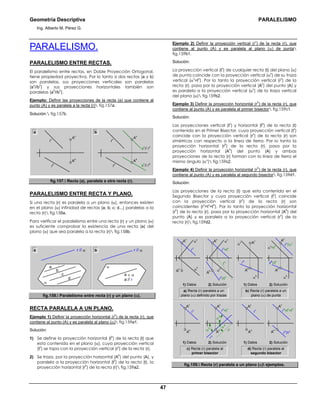 Geometría Descriptiva PARALELISMO
Ing. Alberto M. Pérez G.
47
PARALELISMO.
PARALELISMO ENTRE RECTAS.
El paralelismo entre rectas, en Doble Proyección Ortogonal,
tiene propiedad proyectiva. Por lo tanto si dos rectas (a y b)
son paralelas, sus proyecciones verticales son paralelas
(a
v
//b
v
) y sus proyecciones horizontales también son
paralelas (a
h
//b
h
).
Ejemplo: Definir las proyecciones de la recta (a) que contiene al
punto (A) y es paralela a la recta (r) fig.157a.
Solución: fig.157b.
b
r
h
r
v
A
h
A
v
a
h
// r
h
a
v
// r
v
r
h
r
v
A
h
A
v
a
fig.157. Recta (a), paralela a otra recta (r).
PARALELISMO ENTRE RECTA Y PLANO.
Si una recta (r) es paralela a un plano (α), entonces existen
en el plano (α) infinidad de rectas (a; b; c; d...) paralelas a la
recta (r) fig.158a.
Para verificar el paralelismo entre una recta (r) y un plano (α)
es suficiente comprobar la existencia de una recta (a) del
plano (α) que sea paralela a la recta (r) fig.158b.
r // αr // α
d
c
b
a
α
a b
α
a ∈ α
a // r
fig.158. Paralelismo entre recta (r) y un plano (α).
RECTA PARALELA A UN PLANO.
Ejemplo 1) Definir la proyección horizontal (r
h
) de la recta (r), que
contiene al punto (A) y es paralela al plano (α) fig.159a1.
Solución:
1) Se define la proyección horizontal (t
h
) de la recta (t) que
esta contenida en el plano (α), cuya proyección vertical
(t
v
) se tapa con la proyección vertical (r
v
) de la recta (r).
2) Se traza, por la proyección horizontal (A
h
) del punto (A), y
paralela a la proyección horizontal (t
h
) de la recta (t), la
proyección horizontal (r
h
) de la recta (r) fig.159a2.
Ejemplo 2) Definir la proyección vertical (r
v
) de la recta (r), que
contiene al punto (A) y es paralela al plano (α) de punta
fig.159b1.
Solución:
La proyección vertical (t
v
) de cualquier recta (t) del plano (α)
de punta coincide con la proyección vertical (α
v
) de su traza
vertical (α
v
=t
v
). Por lo tanto la proyección vertical (r
v
) de la
recta (r), pasa por la proyección vertical (A
v
) del punto (A) y
es paralela a la proyección vertical (α
v
) de la traza vertical
del plano (α) fig.159b2.
Ejemplo 3) Definir la proyección horizontal (r
h
) de la recta (r), que
contiene al punto (A) y es paralela al primer bisector fig.159c1.
Solución:
Las proyecciones vertical (t
v
) y horizontal (t
h
) de la recta (t)
contenida en el Primer Bisector, cuya proyección vertical (t
v
)
coincide con la proyección vertical (r
v
) de la recta (r) son
simétricas con respecto a la línea de tierra. Por lo tanto la
proyección horizontal (r
h
) de la recta (r), pasa por la
proyección horizontal (A
h
) del punto (A) y ambas
proyecciones de la recta (r) forman con la línea de tierra el
mismo ángulo (αο
) fig.159c2.
Ejemplo 4) Definir la proyección horizontal (r
h
) de la recta (r), que
contiene al punto (A) y es paralela al segundo bisector fig.159d1.
Solución:
Las proyecciones de la recta (t) que esta contenida en el
Segundo Bisector y cuya proyección vertical (t
v
) coincide
con la proyección vertical (r
v
) de la recta (r) son
coincidentes (r
v
=t
v
=t
h
). Por lo tanto la proyección horizontal
(r
h
) de la recta (r), pasa por la proyección horizontal (A
h
) del
punto (A) y es paralela a la proyección vertical (r
v
) de la
recta (r) fig.159d2.
α
0
a) Recta (r) paralela a un
plano (α) definido por trazas
α
v
A
v
α
h
r
h
r
h
//t
h
r
v
A
h
α
h
α
vα
v A
v
A
vA
v
α
h
t
h
r
h
//t
h
r
v
=t
v
A
h
r
v
//α
v
A
h
A
h
α
h
α
v
=t
v
A
v
A
h
α
0
α
0
A
v
r
h
//r
vt
h
r
h
r
v
A
h
A
v
A
h
A
v
r
v
A
h
2) Solución1) Datos
b) Recta (r) paralela a un
plano (α) de punta
2) Solución1) Datos
c) Recta (r) paralela al
primer bisector
2) Solución1) Datos
d) Recta (r) paralela al
segundo bisector
2) Solución1) Datos
r
v
=t
v
=t
h
r
v
=t
v
fig.159. Recta (r) paralela a un plano (α) ejemplos.
 