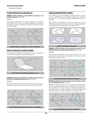 Geometría Descriptiva PARALELISMO
Ing. Alberto M. Pérez G.
48
PLANO PARALELO A UNA RECTA.
Ejemplo: Definir el plano (α), que contiene a la recta (a) y es
paralelo a la recta (r) fig.160a.
Solución:
Para definir este plano (α) debe trazarse, por cualquier
punto (P) de la recta (a), una recta (b) paralela a la recta (r),
quedando el plano (α) definido por las rectas (a y b) que se
cortan fig.160b.
r
h a
h
a
v
a
v
a
h
r
v
P
h
P
v
r
h
b
h
//r
h
b
v
//r
v
r
v
α
b
a
a b
fig.160. Plano (α), paralelo a una recta (r) ejemplo.
RECTA PARALELA A DOS PLANOS.
Una recta (r) es paralela a dos planos (α y β) si es paralela a
la intersección (i) entre ambos planos fig.161.
r // i
α // r
β // r
i
fig.161. Recta (r) paralela a dos planos (α y β).
Ejemplo: Definir las proyecciones de la recta (r) que pasa por el
punto (A) y es paralela a los planos (α y β) fig.162a.
Solución:
Se define la intersección (i) entre los planos (α y β), y se traza,
por el punto (A) la recta (r) paralela a la recta (i) fig.162b.
β
h
β
v
α
h
α
v
Ah
Av
β
h
β
v
α
h
α
v
ih iv
rh
// ih
rv
// iv
Ah
Av
a b
fig.162. Recta (r) paralela a dos planos (α y β) ejemplo.
PARALELISMO ENTRE PLANOS.
Si dos planos (α y β) son paralelos, entonces todas las rectas
(a; b; c;...) del plano (α) son paralelas al plano (β), y todas las
rectas (a
1
; b
1
; c
1
;...) del plano (β) son paralelas al plano (α)
fig.163a.
Para verificar el paralelismo entre dos planos (α y β) es
suficiente comprobar que dos rectas (a y b) no paralelas, de
uno de ellos (α) sean paralelas al otro (β) fig.163b.
α
β
a b
b // β
c
1
// α
b
1
// α
a
1
// α
a // β b // β
c // β a // β
α
β // α
fig.163. Paralelismo entre planos.
Ejemplo 1) Definir el plano (β) que contiene al punto (A) y es
paralelo al plano (α) definido por las rectas (a y b) fig.164a.
Solución:
El plano (β) se define por medio de las rectas (a
1
y b
1
) que
pasan por el punto (A) y son paralelas a las rectas (a y b)
respectivamente fig.164b.
b
b
1
//b
a
1
//a
β
A
h
A
v
a
v
b
h
b
v
a
h A
h
A
v
b
1h
//b
h
b
1v
//b
v
a
1h
//a
h
a
1v
//a
v
a
v
b
h
b
v
a
h
b
a
α
a
fig.164. Paralelismo entre planos ejemplo 1.
Ejemplo 2) Definir las trazas del plano (β) que contiene al punto
(A) y es paralelo al plano (α) fig.165a.
Solución: Se define inicialmente el plano (β) por medio de las
rectas características (f y h), que pasan por el punto (A) y
son paralelas a las trazas vertical y horizontal del plano (α)
respectivamente. Y luego se definen las trazas del plano (β)
por medio de sus rectas características (f y h) fig.165b.
a b
A
h
A
v
β
v
//α
v
β
h
//α
h
α
h
α
v
h
h
//α
h
h
v
f
h
f
v
//α
v
A
h
A
v
α
h
α
v
fig.165. Paralelismo entre planos ejemplo 2.
 