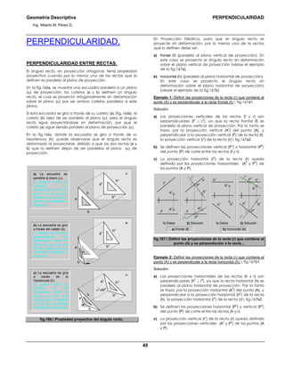 Geometría Descriptiva PERPENDICULARIDAD
Ing. Alberto M. Pérez G.
49
PERPENDICULARIDAD.
PERPENDICULARIDAD ENTRE RECTAS.
El ángulo recto, en proyección ortogonal, tiene propiedad
proyectiva cuando por lo menos una de las rectas que lo
definen es paralela al plano de proyección.
En la fig.166a, se muestra una escuadra paralela a un plano
(α) de proyección, los catetos (a y b) definen un ángulo
recto, el cual se proyecta ortogonalmente sin deformación
sobre el plano (α) por ser ambos catetos paralelos a este
plano.
Si esta escuadra se gira a través de su cateto (a) (fig.166b), el
cateto (b) deja de ser paralelo al plano (α), pero el ángulo
recto sigue proyectándose sin deformación, por que el
cateto (a) sigue siendo paralelo al plano de proyección (α).
En la fig.166c, donde la escuadra se gira a través de su
hipotenusa (h), puede observarse que el ángulo recto es
deformado al proyectarse, debido a que las dos rectas (a y
b) que lo definen dejan de ser paralelas al plano (α) de
proyección.
a) La escuadra es
paralela al plano (α).
El ángulo recto se
proyecta sin
deformación sobre el
plano (α) por que los
catetos (a y b) que lo
definen son paralelos a
ese plano
b) La escuadra se gira
a través del cateto (a).
El ángulo recto sigue
proyectandose sin
deformación sobre el
plano (α) por que uno
de los catetos (a) que
lo definen es paralelo a
ese plano
c) La escuadra se gira
a través de la
hipotenusa (h).
El ángulo recto se
deforma al ser
proyectado sobre el
plano (α), por que
ninguno de los catetos
(a ó b) que lo definen
es paralelo a ese plano
b
h
α
a
hα
bα
aα
hα
bα
aα
α
b
a
h
α
b
a
h
hα
bα
α
0
≠90
0
aα
fig.166. Propiedad proyectiva del ángulo recto.
En Proyección Diédrica, para que el ángulo recto se
proyecte sin deformación, por lo menos una de la rectas
que lo definen debe ser:
a) frontal (f) (paralela al plano vertical de proyección). En
este caso se proyecta el ángulo recto sin deformación
sobre el plano vertical de proyección (véase el ejemplo
de la fig.167a).
b) horizontal (h) (paralela al plano horizontal de proyección).
En este caso se proyecta el ángulo recto sin
deformación sobre el plano horizontal de proyección)
(véase el ejemplo de la fig.167b).
Ejemplo 1: Definir las proyecciones de la recta (r) que contiene al
punto (A) y es perpendicular a la recta frontal (f). fig.167a1.
Solución:
a) Las proyecciones verticales de las rectas (f y r) son
perpendiculares (f
v
⊥ r
v
), ya que la recta frontal (f) es
paralela al plano vertical de proyección. Por lo tanto se
traza, por la proyección vertical (A
v
) del punto (A), y
perpendicular a la proyección vertical (f
v
) de la recta (f),
la proyección vertical (r
v
) de la recta (r) fig.167a2.
b) Se definen las proyecciones vertical (P
v
) y horizontal (P
h
)
del punto (P) de corte entre las rectas (f y r).
c) La proyección horizontal (r
h
) de la recta (r) queda
definida por las proyecciones horizontales (A
h
y P
h
) de
los puntos (A y P).
2) Solución 2) Solución
b) horizontal (h)
A
h
A
v
f
h
f
v
P
v
P
v
P
h
P
h
A
h
A
v
rh
rv
f
h
f
v
A
v
A
h
rv
rh
A
v
A
h
h
h h
h
h
v
h
v
a) frontal (f)
1) Datos1) Datos
fig.167. Definir las proyecciones de la recta (r) que contiene al
punto (A) y es perpendicular a la recta...
Ejemplo 2: Definir las proyecciones de la recta (r) que contiene al
punto (A) y es perpendicular a la recta horizontal (h). fig.167b1.
Solución:
a) Las proyecciones horizontales de las rectas (h y r) son
perpendiculares (h
h
⊥ r
h
), ya que la recta horizontal (h) es
paralela al plano horizontal de proyección. Por lo tanto
se traza, por la proyección horizontal (A
h
) del punto (A), y
perpendicular a la proyección horizontal (h
h
) de la recta
(h), la proyección horizontal (r
h
) de la recta (r) fig.167b2.
b) Se definen las proyecciones horizontal (P
h
) y vertical (P
v
)
del punto (P) de corte entre las rectas (h y r).
c) La proyección vertical (r
v
) de la recta (r) queda definida
por las proyecciones verticales (A
v
y P
v
) de los puntos (A
y P).
 