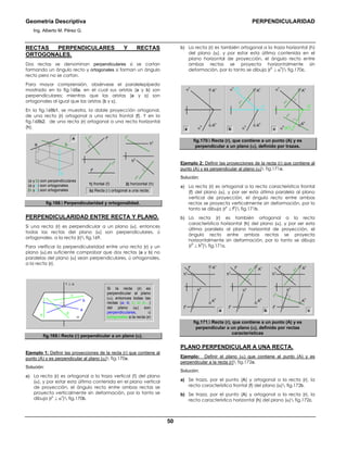 Geometría Descriptiva PERPENDICULARIDAD
Ing. Alberto M. Pérez G.
50
RECTAS PERPENDICULARES Y RECTAS
ORTOGONALES.
Dos rectas se denominan perpendiculares si se cortan
formando un ángulo recto y ortogonales si forman un ángulo
recto pero no se cortan.
Para mayor comprensión, obsérvese el paralelepípedo
mostrado en la fig.168a, en el cual sus aristas (a y b) son
perpendiculares; mientras que las aristas (a y c) son
ortogonales al igual que las aristas (b y c).
En la fig.168b1, se muestra, la doble proyección ortogonal,
de una recta (r) ortogonal a una recta frontal (f). Y en la
fig.168b2, de una recta (r) ortogonal a una recta horizontal
(h).
(a y b) son perpendiculares
(a y c) son ortogonales
(b y c) son ortogonales
2) horizontal (h)1) frontal (f)
r
h
r
v
f
h
f
v
r
v
r
h
h
h
h
v
a
c
a b
b) Recta (r) ortogonal a una recta:
fig.168. Perpendicularidad y ortogonalidad.
PERPENDICULARIDAD ENTRE RECTA Y PLANO.
Si una recta (r) es perpendicular a un plano (α), entonces
todas las rectas del plano (α) son perpendiculares, ú
ortogonales, a la recta (r) fig.169.
Para verificar la perpendicularidad entre una recta (r) y un
plano (α),es suficiente comprobar que dos rectas (a y b) no
paralelas del plano (α) sean perpendiculares, ú ortogonales,
a la recta (r).
Si la recta (r) es
perpendicular al plano
(α), entonces todas las
rectas (a; b; c; d; e;...)
del plano (α) son
perpendiculares, ú
ortogonales a la recta (r)
r ⊥ α
e d
c
b
a
α
fig.169. Recta (r) perpendicular a un plano (α).
Ejemplo 1: Definir las proyecciones de la recta (r) que contiene al
punto (A) y es perpendicular al plano (α) fig.170a.
Solución:
a) La recta (r) es ortogonal a la traza vertical (f) del plano
(α), y por estar esta última contenida en el plano vertical
de proyección, el ángulo recto entre ambas rectas se
proyecta verticalmente sin deformación, por lo tanto se
dibuja (r
v
⊥ α
v
) fig.170b.
b) La recta (r) es también ortogonal a la traza horizontal (h)
del plano (α), y por estar esta última contenida en el
plano horizontal de proyección, el ángulo recto entre
ambas rectas se proyecta horizontalmente sin
deformación, por lo tanto se dibuja (r
h
⊥ α
h
) fig.170c.
α
h
α
v
A
h
A
v
h
v
f
h
α
h
α
h
(h
h
)
α
v
(f
v
)
r
v
A
h
A
v
r
h
α
v
r
v
A
h
A
v
cba
fig.170. Recta (r), que contiene a un punto (A) y es
perpendicular a un plano (α), definido por trazas.
Ejemplo 2: Definir las proyecciones de la recta (r) que contiene al
punto (A) y es perpendicular al plano (α) fig.171a.
Solución:
a) La recta (r) es ortogonal a la recta característica frontal
(f) del plano (α), y por ser esta última paralela al plano
vertical de proyección, el ángulo recto entre ambas
rectas se proyecta verticalmente sin deformación, por lo
tanto se dibuja (r
v
⊥ f
v
) fig.171b.
b) La recta (r) es también ortogonal a la recta
característica horizontal (h) del plano (α), y por ser esta
última paralela al plano horizontal de proyección, el
ángulo recto entre ambas rectas se proyecta
horizontalmente sin deformación, por lo tanto se dibuja
(r
h
⊥ h
h
) fig.171c.
a
f
h
f
h
f
h
h
h
h
h
h
h
h
v
h
v
h
v
r
h
r
v
r
v f
v
f
v
f
v
A
h
A
v
A
h
A
v
A
h
A
v
b c
fig.171. Recta (r), que contiene a un punto (A) y es
perpendicular a un plano (α), definido por rectas
características
PLANO PERPENDICULAR A UNA RECTA.
Ejemplo: Definir el plano (α) que contiene al punto (A) y es
perpendicular a la recta (r) fig.172a.
Solución:
a) Se traza, por el punto (A) y ortogonal a la recta (r), la
recta característica frontal (f) del plano (α) fig.172b.
b) Se traza, por el punto (A) y ortogonal a la recta (r), la
recta característica horizontal (h) del plano (α) fig.172c.
 