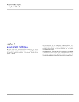 Geometría Descriptiva
Ing. Alberto M. Pérez G.
capítulo 5
problemas métricos.
En este capítulo se analizan los procedimientos por medio
de los cuales pueden determinarse, en Doble Proyección
Ortogonal, distancias lineales ó angulares entre puntos
rectas y planos.
La comprensión de los problemas métricos básicos aquí
analizados capacitará al estudiante para resolver cualquier
problema relacionado con las dimensiones de los objetos
que esté proyectando.
No debe iniciarse el estudio de este capítulo sin comprender
el anterior, pues la resolución de los problemas métricos aquí
planteados requiere de la aplicación de los conceptos de
intersección, paralelismo y perpendicularidad ya expuestos.
 