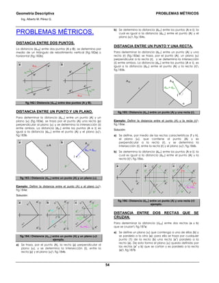 Geometría Descriptiva PROBLEMAS MÉTRICOS
Ing. Alberto M. Pérez G.
54
PROBLEMAS MÉTRICOS.
DISTANCIA ENTRE DOS PUNTOS.
La distancia (dA-B) entre dos puntos (A y B), se determina por
medio de un triángulo de rebatimiento vertical (fig.182a) ú
horizontal (fig.182b).
a b
B
h
B
v
A
v
dA-B
∆Y
A-B
∆Y
A-B
A
h
∆Z
A-B
∆Z
A-B
dA-B
B
h
B
v
A
h
A
v
fig.182. Distancia (dA-B) entre dos puntos (A y B).
DISTANCIA ENTRE UN PUNTO Y UN PLANO.
Para determinar la distancia (dA-α) entre un punto (A) y un
plano (α) (fig.183a), se traza por el punto (A) una recta (p)
perpendicular al plano (α) y se determina la intersección (Ι)
entre ambos. La distancia (dA-Ι) entre los puntos (A e Ι) es
igual a la distancia (dA-α) entre el punto (A) y el plano (α)
fig.183b.
dA-Ι = dA-α
α
A
p
Ι
α
A
a b
fig.183. Distancia (dA-α) entre un punto (A) y un plano (α).
Ejemplo: Definir la distancia entre el punto (A) y el plano (α)
fig.184a:
Solución:
A
h
α
h
α
v
A
v
t
h
p
v
=t
v
p
h
Ι
h
Ι
v
A
h
A
v
α
h
α
v
dA-Ι=dA-α
∆Z
A-Ι
∆Z
A-Ι
p
v
p
h
Ι
h
Ι
v
A
h
A
v
α
h
α
v
a b c
fig.184. Distancia (dA-α) entre un punto (A) y un plano (α)
ejemplo.
a) Se traza, por el punto (A), la recta (p) perpendicular al
plano (α), y se determina la intersección (Ι), entre la
recta (p) y el plano (α) fig.184b.
b) Se determina la distancia (dA-Ι) entre los puntos (A e Ι); la
cual es igual a la distancia (dA-α) entre el punto (A) y el
plano (α) fig.184c.
DISTANCIA ENTRE UN PUNTO Y UNA RECTA.
Para determinar la distancia (dA-r) entre un punto (A) y una
recta (r) (fig.185a): se traza, por el punto (A), un plano (α)
perpendicular a la recta (r), y se determina la intersección
(Ι) entre ambos. La distancia (dA-Ι) entre los puntos (A e Ι), es
igual a la distancia (dA-r) entre el punto (A) y la recta (r)
fig.185b.
α
Ι
dA-I = dA-r
rA
r
A
fig.185. Distancia (dA-r) entre un punto (A) y una recta (r).
Ejemplo: Definir la distancia entre el punto (A) y la recta (r)
fig.186a:
Solución:
a) Se define, por medio de las rectas características (f y h),
el plano (α), que contiene al punto (A) y es
perpendicular a la recta (r), y se determina la
intersección (Ι), entre la recta (r) y el plano (α) fig.186b.
b) Se determina la distancia (dA-Ι) entre los puntos (A e Ι); la
cual es igual a la distancia (dA-r) entre el punto (A) y la
recta (r) fig.186c.
dA-Ι=dA-r
h
h
f
h
r
v
r
h
Ι
h
h
v
f
v
Ι
v
A
h
A
v
r
h
r
v
Ι
h
Ι
v
A
h ∆Z
∆ZA
v
h
h
f
h
h
v
f
v
r
h
r
v
A
h
A
v
a b c
fig.186. Distancia (dA-r) entre un punto (A) y una recta (r)
ejemplo.
DISTANCIA ENTRE DOS RECTAS QUE SE
CRUZAN.
Para determinar la distancia (da-b) entre dos rectas (a y b)
que se cruzan fig.187a:
a) Se define un plano (α) que contenga a una de ellas (b) y
se paralelo a la otra (a); para ello se traza por cualquier
punto (1) de la recta (b) una recta (a
1
) paralela a la
recta (a). De esta forma el plano (α) queda definido por
las rectas (a
1
y b) que se cortan y es paralelo a la recta
(a) fig.187b
 