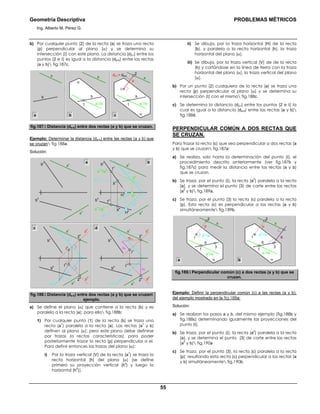Geometría Descriptiva PROBLEMAS MÉTRICOS
Ing. Alberto M. Pérez G.
55
b) Por cualquier punto (2) de la recta (a) se traza una recta
(p) perpendicular al plano (α) y se determina su
intersección (Ι) con este plano. La distancia (d2-Ι) entre los
puntos (2 e Ι) es igual a la distancia (da-b) entre las rectas
(a y b) fig.187c.
b
a a
α
1
b
a
1
//a
2
p
a
α
1
b
a
1
//a
Ι
d2-Ι = da-b
a b c
fig.187. Distancia (da-b) entre dos rectas (a y b) que se cruzan.
Ejemplo: Determinar la distancia (da-b) entre las rectas (a y b) que
se cruzan fig.188a.
Solución:
a
v
α
h
α
v
b
h
b
v
a
h
d2-Ι
a
v
α
h
∆Y
∆Y
α
v
b
h
p
v
p
h
Ι
h
2
h
2
h
2
v
Ι
h
Ι
v
Ι
v
2
v
b
v
a
h
p
v
p
h
a
v
V
v
α
h
α
v
H
h
H
v
V
h
h
h
h
v
X
h
X
v
1
v
b
h
1
h
a
1h
//a
h
a
1v
//a
v
b
v
a
h
a
v
b
h
b
v
a
h
a b
c d
fig.188. Distancia (da-b) entre dos rectas (a y b) que se cruzan
ejemplo.
a) Se define el plano (α) que contiene a la recta (b) y es
paralelo a la recta (a); para ello fig.188b:
1) Por cualquier punto (1) de la recta (b) se traza una
recta (a
1
) paralela a la recta (a). Las rectas (a
1
y b)
definen al plano (α); pero este plano debe definirse
por trazas (o rectas características), para poder
posteriormente trazar la recta (p) perpendicular a el.
Para definir entonces las trazas del plano (α):
i) Por la traza vertical (V) de la recta (a
1
) se traza la
recta horizontal (h) del plano (α) (se define
primero su proyección vertical (h
v
) y luego la
horizontal (h
h
)).
ii) Se dibuja, por la traza horizontal (H) de la recta
(b), y paralela a la recta horizontal (h), la traza
horizontal del plano (α).
iii) Se dibuja, por la traza vertical (V) de de la recta
(h) y cortándose en la línea de tierra con la traza
horizontal del plano (α), la traza vertical del plano
(α).
b) Por un punto (2) cualquiera de la recta (a) se traza una
recta (p) perpendicular al plano (α) y se determina su
intersección (Ι) con el mismo fig.188c.
c) Se determina la distancia (d2-Ι) entre los puntos (2 e Ι) la
cual es igual a la distancia (da-b) entre las rectas (a y b)
fig.188d.
PERPENDICULAR COMÚN A DOS RECTAS QUE
SE CRUZAN.
Para trazar la recta (c) que sea perpendicular a dos rectas (a
y b) que se cruzan fig.187a:
a) Se realiza, solo hasta la determinación del punto (Ι), el
procedimiento descrito anteriormente (ver fig.187b y
fig.187c) para medir la distancia entre las rectas (a y b)
que se cruzan.
b) Se traza, por el punto (Ι), la recta (a
2
) paralela a la recta
(a), y se determina el punto (3) de corte entre las rectas
(a
2
y b) fig.189a.
c) Se traza, por el punto (3) la recta (c) paralela a la recta
(p). Esta recta (c) es perpendicular a las rectas (a y b)
simultáneamente fig.189b.
3
Ι
2
c
p
a
α
1
b
a
2
//a
a
1
//a
b
p
2
a
α
1
b
a
1
//a
Ι
a
3
a
2
//a
fig.189. Perpendicular común (c) a dos rectas (a y b) que se
cruzan.
Ejemplo: Definir la perpendicular común (c) a las rectas (a y b),
del ejemplo mostrado en la fig.188a:
Solución:
a) Se realizan los pasos a y b, del mismo ejemplo (fig.188b y
fig.188c) determinando igualmente las proyecciones del
punto (Ι).
b) Se traza, por el punto (Ι), la recta (a
2
) paralela a la recta
(a), y se determina el punto (3) de corte entre las rectas
(a
2
y b) fig.190a
c) Se traza, por el punto (3), la recta (c) paralela a la recta
(p); resultando esta recta (c) perpendicular a las rectas (a
y b) simultáneamente fig.190b.
 