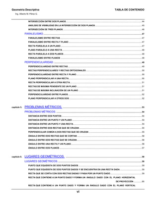 Geometría Descriptiva TABLA DE CONTENIDO
Ing. Alberto M. Pérez G.
vi
INTERSECCIÓN ENTRE DOS PLANOS ...................................................................................................................................44
ANÁLISIS DE VISIBILIDAD EN LA INTERSECCIÓN DE DOS PLANOS.................................................................................45
INTERSECCIÓN DE TRES PLANOS.........................................................................................................................................46
PARALELISMO...........................................................................................................................................................................47
PARALELISMO ENTRE RECTAS..............................................................................................................................................47
PARALELISMO ENTRE RECTA Y PLANO ...............................................................................................................................47
RECTA PARALELA A UN PLANO.............................................................................................................................................47
PLANO PARALELO A UNA RECTA..........................................................................................................................................48
RECTA PARALELA A DOS PLANOS........................................................................................................................................48
PARALELISMO ENTRE PLANOS .............................................................................................................................................48
PERPENDICULARIDAD. ........................................................................................................................................................49
PERPENDICULARIDAD ENTRE RECTAS ................................................................................................................................49
RECTAS PERPENDICULARES Y RECTAS ORTOGONALES.................................................................................................50
PERPENDICULARIDAD ENTRE RECTA Y PLANO..................................................................................................................50
PLANO PERPENDICULAR A UNA RECTA...............................................................................................................................50
RECTA PERPENDICULAR A OTRA RECTA.............................................................................................................................51
RECTAS DE MÁXIMA PENDIENTE DE UN PLANO.................................................................................................................51
RECTAS DE MÁXIMA INCLINACIÓN DE UN PLANO ..............................................................................................................51
PERPENDICULARIDAD ENTRE PLANOS................................................................................................................................52
PLANO PERPENDICULAR A OTROS DOS ..............................................................................................................................52
capítulo 5. PROBLEMAS MÉTRICOS. .........................................................................................................................................53
PROBLEMAS MÉTRICOS. ....................................................................................................................................................54
DISTANCIA ENTRE DOS PUNTOS ...........................................................................................................................................54
DISTANCIA ENTRE UN PUNTO Y UN PLANO .........................................................................................................................54
DISTANCIA ENTRE UN PUNTO Y UNA RECTA.......................................................................................................................54
DISTANCIA ENTRE DOS RECTAS QUE SE CRUZAN.............................................................................................................54
PERPENDICULAR COMÚN A DOS RECTAS QUE SE CRUZAN ............................................................................................55
ÁNGULO ENTRE DOS RECTAS QUE SE CORTAN ................................................................................................................56
ÁNGULO ENTRE DOS RECTAS QUE SE CRUZAN.................................................................................................................56
ÁNGULO ENTRE UNA RECTA Y UN PLANO...........................................................................................................................56
ÁNGULO ENTRE DOS PLANOS ...............................................................................................................................................57
capítulo 6. LUGARES GEOMÉTRICOS. ....................................................................................................................................58
LUGARES GEOMÉTRICOS..................................................................................................................................................59
PUNTO QUE EQUIDISTA DE DOS PUNTOS DADOS..............................................................................................................59
PUNTO QUE EQUIDISTA DE DOS PUNTOS DADOS Y SE ENCUENTRA EN UNA RECTA DADA ......................................59
RECTA QUE SE CORTA CON DOS RECTAS DADAS Y PASA POR UN PUNTO DADO.......................................................59
RECTA QUE CONTIENE A UN PUNTO DADO Y FORMA UN ÁNGULO DADO CON EL PLANO HORIZONTAL
DE PROYECCIÓN ..............60
RECTA QUE CONTIENE A UN PUNTO DADO Y FORMA UN ÁNGULO DADO CON EL PLANO VERTICAL
 
