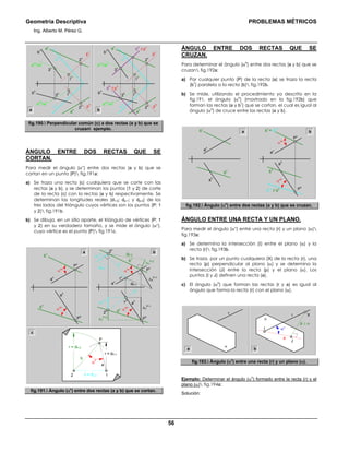 Geometría Descriptiva PROBLEMAS MÉTRICOS
Ing. Alberto M. Pérez G.
56
d2-I
a
2v
//a
v
a
v
α
h
α
v
b
h
ch
// p
h
cv
// p
v
p
v
p
h
2
h
Ι
h
3
h
3
v
Ι
v
2
v
b
v
a
ha b
a
2v
//a
v
a
v
α
h
α
v
b
h
p
v
p
h
2
h
Ι
h
3
h
3
v
Ι
v
2
v
b
v
a
h
a
2h
//a
h
a
2h
//a
h
fig.190. Perpendicular común (c) a dos rectas (a y b) que se
cruzan ejemplo.
ÁNGULO ENTRE DOS RECTAS QUE SE
CORTAN.
Para medir el ángulo (αο
) entre dos rectas (a y b) que se
cortan en un punto (P) fig.191a:
a) Se traza una recta (c) cualquiera que se corte con las
rectas (a y b), y se determinan los puntos (1 y 2) de corte
de la recta (c) con la rectas (a y b) respectivamente. Se
determinan las longitudes reales (d1-2; dp-1; y dp-2) de los
tres lados del triángulo cuyos vértices son los puntos (P; 1
y 2) fig.191b.
b) Se dibuja, en un sitio aparte, el triángulo de vértices (P; 1
y 2) en su verdadero tamaño, y se mide el ángulo (αο
),
cuyo vértice es el punto (P) fig.191c.
P
h
∆Y
P-2
∆Y
P-1
∆Y
i-2
∆Y
P-1
∆Y
i-2
∆Y
P-2
P
v
α
oh
α
ovd1-2
dP-2
dP-1
c
h
c
v
1
h
2
h
2
v
1
v
a
h
a
v
b
h
b
v
b
P
h
b
h
a
h
a
v
b
v
P
v
α
oh
α
ov
a
c
b
c = d1-2 12
P
α
o
r = dP-1
r = dP-2
a
fig.191. Ángulo (α0
) entre dos rectas (a y b) que se cortan.
ÁNGULO ENTRE DOS RECTAS QUE SE
CRUZAN.
Para determinar el ángulo (α
o
) entre dos rectas (a y b) que se
cruzan fig.192a:
a) Por cualquier punto (P) de la recta (a) se traza la recta
(b
1
) paralela a la recta (b) fig.192b.
b) Se mide, utilizando el procedimiento ya descrito en la
fig.191, el ángulo (α
o
) (mostrado en la fig.192b) que
forman las rectas (a y b
1
) que se cortan, el cual es igual al
ángulo (α
o
) de cruce entre las rectas (a y b).
b
h
a
h
a
a
v
b
v
b
v
= b
1v
b
1h
// b
h P
h
b
h
a
h
a
v
P
v
α
oh
α
ov
b
fig.192. Ángulo (α0
) entre dos rectas (a y b) que se cruzan.
ÁNGULO ENTRE UNA RECTA Y UN PLANO.
Para medir el ángulo (αο
) entre una recta (r) y un plano (α)
fig.193a:
a) Se determina la intersección (Ι) entre el plano (α) y la
recta (r) fig.193b.
b) Se traza, por un punto cualquiera (X) de la recta (r), una
recta (p) perpendicular al plano (α) y se determina la
Intersección (J) entre la recta (p) y el plano (α). Los
puntos (Ι y J) definen una recta (a).
c) El ángulo (α
o
) que forman las rectas (r y a) es igual al
ángulo que forma la recta (r) con el plano (α).
r
α
X
p ⊥ α
r
α
Ι
J
αο
a
a b
fig.193. Ángulo (α0
) entre una recta (r) y un plano (α).
Ejemplo: Determinar el ángulo (α
o
) formado entre la recta (r) y el
plano (α) fig.194a:
Solución:
 