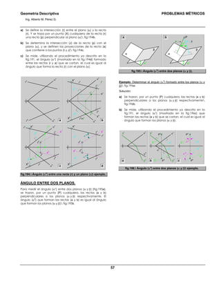 Geometría Descriptiva PROBLEMAS MÉTRICOS
Ing. Alberto M. Pérez G.
57
a) Se define la intersección (Ι) entre el plano (α) y la recta
(r). Y se traza por un punto (X) cualquiera de la recta (r)
una recta (p) perpendicular al plano (α) fig.194b.
b) Se determina la intersección (J) de la recta (p) con el
plano (α), y se definen las proyecciones de la recta (a)
que contiene a los puntos (Ι y J) fig.194c.
c) Se mide, utilizando el procedimiento ya descrito en la
fig.191, el ángulo (αο
) (mostrado en la fig.194d) formado
entre las rectas (r y a) que se cortan, el cual es igual al
ángulo que forma la recta (r) con el plano (α).
α
h
α
v
r
h
r
v
t
v
h
h1
h
Ι
v
α
h
r
h
=t
h
p
v
p
h
r
v
X
h
a
h
v1
v
Ι
h
α
v
X
v
b
p
h
=t
1h
t
1v
p
v
J
h
J
v
Ι
v
Ι
h
α
h
α
v
X
h
X
v
r
h
r
v
p
h
p
v
J
h
J
v
Ι
v
Ι
h
r
ha
h a
h
α
ov
α
oh
a
v
a
v
r
v
X
h
X
v
c d
fig.194. Ángulo (α
o
) entre una recta (r) y un plano (α) ejemplo.
ÁNGULO ENTRE DOS PLANOS.
Para medir el ángulo (αο
) entre dos planos (α y β) (fig.195a),
se trazan, por un punto (P) cualquiera, las rectas (a y b)
perpendiculares a los planos (α y β) respectivamente. El
ángulo (α
o
) que forman las rectas (a y b) es igual al ángulo
que forman los planos (α y β) fig.195b.
αο
αο
P
β
a ⊥ α
α
b ⊥ β
αο
β
α
a b
fig.195. Ángulo (α
o
) entre dos planos (α y β).
Ejemplo: Determinar el ángulo (α
o
) formado entre los planos (α y
β) fig.196a:
Solución:
a) Se trazan, por un punto (P) cualquiera, las rectas (a y b)
perpendiculares a los planos (α y β) respectivamente
fig.196b.
b) Se mide, utilizando el procedimiento ya descrito en la
fig.191, el ángulo (αο
) (mostrado en la fig.196c) que
forman las rectas (a y b) que se cortan, el cual es igual al
ángulo que forman los planos (α y β).
β
h
β
h
β
v
α
h
α
v
b
h
b
v
a
h
a
v
β
v
α
h
P
h
P
v α
v
αοh
αοv
P
h
P
v
b
h
b
v
a
h
a
v
b ca
fig.196. Ángulo (α
o
) entre dos planos (α y β) ejemplo.
 