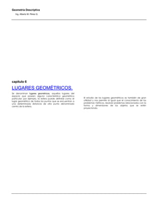 Geometría Descriptiva
Ing. Alberto M. Pérez G.
capítulo 6
LUGARES GEOMÉTRICOS.
Se denominan lugares geométricos, aquellos lugares del
espacio que poseen alguna característica geométrica
particular; por ejemplo, la esfera puede definirse como el
lugar geométrico de todos los puntos que se encuentran a
una determinada distancia de otro punto denominado
centro de la esfera.
El estudio de los lugares geométricos es también de gran
utilidad y nos permite al igual que el conocimiento de los
problemas métricos, resolver problemas relacionados con la
forma y dimensiones de los objetos que se estén
proyectando.
 